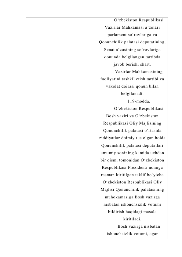 O‘zbekiston Respublikasi 
Vazirlar Mahkamasi a’zolari 
parlament so‘rovlariga va 
Qonunchilik palatasi deputatining, 
Senat a’zosining so‘rovlariga 
qonunda belgilangan tartibda 
javob berishi shart. 
Vazirlar Mahkamasining 
faoliyatini tashkil etish tartibi va 
vakolat doirasi qonun bilan 
belgilanadi. 
119-modda. 
O‘zbekiston Respublikasi 
Bosh vaziri va O‘zbekiston 
Respublikasi Oliy Majlisining 
Qonunchilik palatasi o‘rtasida 
ziddiyatlar doimiy tus olgan holda 
Qonunchilik palatasi deputatlari 
umumiy sonining kamida uchdan 
bir qismi tomonidan O‘zbekiston 
Respublikasi Prezidenti nomiga 
rasman kiritilgan taklif bo‘yicha 
O‘zbekiston Respublikasi Oliy 
Majlisi Qonunchilik palatasining 
muhokamasiga Bosh vazirga 
nisbatan ishonchsizlik votumi 
bildirish haqidagi masala 
kiritiladi. 
Bosh vazirga nisbatan 
ishonchsizlik votumi, agar 
