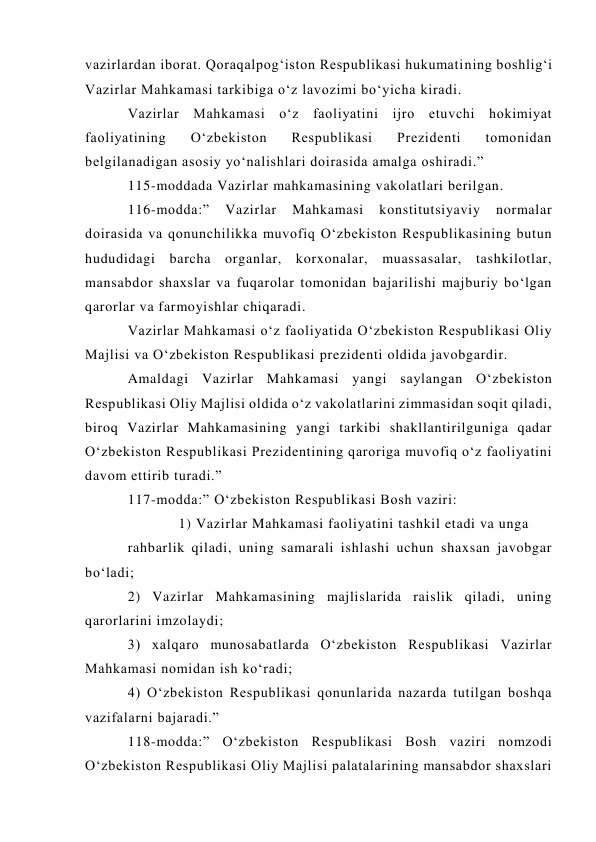 vazirlardan iborat. Qoraqalpog‘iston Respublikasi hukumatining boshlig‘i 
Vazirlar Mahkamasi tarkibiga o‘z lavozimi bo‘yicha kiradi. 
Vazirlar Mahkamasi o‘z faoliyatini ijro etuvchi hokimiyat 
faoliyatining 
O‘zbekiston 
Respublikasi 
Prezidenti 
tomonidan 
belgilanadigan asosiy yo‘nalishlari doirasida amalga oshiradi.” 
115-moddada Vazirlar mahkamasining vakolatlari berilgan. 
116-modda:” 
Vazirlar 
Mahkamasi 
konstitutsiyaviy 
normalar 
doirasida va qonunchilikka muvofiq O‘zbekiston Respublikasining butun 
hududidagi barcha organlar, korxonalar, muassasalar, tashkilotlar, 
mansabdor shaxslar va fuqarolar tomonidan bajarilishi majburiy bo‘lgan 
qarorlar va farmoyishlar chiqaradi. 
Vazirlar Mahkamasi o‘z faoliyatida O‘zbekiston Respublikasi Oliy 
Majlisi va O‘zbekiston Respublikasi prezidenti oldida javobgardir. 
Amaldagi Vazirlar Mahkamasi yangi saylangan O‘zbekiston 
Respublikasi Oliy Majlisi oldida o‘z vakolatlarini zimmasidan soqit qiladi, 
biroq Vazirlar Mahkamasining yangi tarkibi shakllantirilguniga qadar 
O‘zbekiston Respublikasi Prezidentining qaroriga muvofiq o‘z faoliyatini 
davom ettirib turadi.” 
117-modda:” O‘zbekiston Respublikasi Bosh vaziri: 
            1) Vazirlar Mahkamasi faoliyatini tashkil etadi va unga                
rahbarlik qiladi, uning samarali ishlashi uchun shaxsan javobgar 
bo‘ladi; 
2) Vazirlar Mahkamasining majlislarida raislik qiladi, uning 
qarorlarini imzolaydi; 
3) xalqaro munosabatlarda O‘zbekiston Respublikasi Vazirlar 
Mahkamasi nomidan ish ko‘radi; 
4) O‘zbekiston Respublikasi qonunlarida nazarda tutilgan boshqa 
vazifalarni bajaradi.” 
118-modda:” O‘zbekiston Respublikasi Bosh vaziri nomzodi 
O‘zbekiston Respublikasi Oliy Majlisi palatalarining mansabdor shaxslari 
