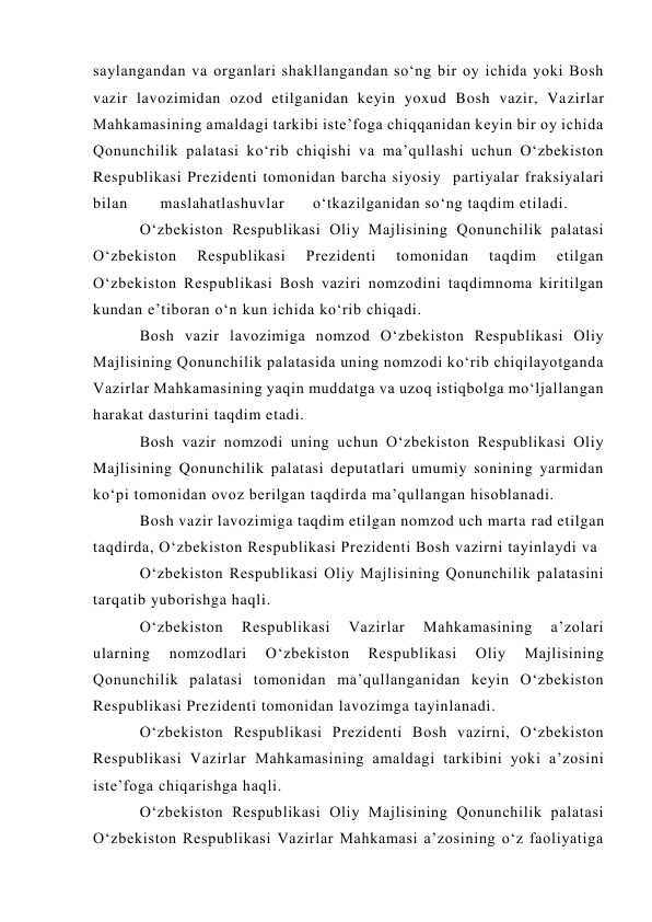 saylangandan va organlari shakllangandan so‘ng bir oy ichida yoki Bosh 
vazir lavozimidan ozod etilganidan keyin yoxud Bosh vazir, Vazirlar 
Mahkamasining amaldagi tarkibi iste’foga chiqqanidan keyin bir oy ichida 
Qonunchilik palatasi ko‘rib chiqishi va ma’qullashi uchun O‘zbekiston 
Respublikasi Prezidenti tomonidan barcha siyosiy  partiyalar fraksiyalari 
bilan       maslahatlashuvlar      o‘tkazilganidan so‘ng taqdim etiladi. 
O‘zbekiston Respublikasi Oliy Majlisining Qonunchilik palatasi 
O‘zbekiston 
Respublikasi 
Prezidenti 
tomonidan 
taqdim 
etilgan 
O‘zbekiston Respublikasi Bosh vaziri nomzodini taqdimnoma kiritilgan 
kundan e’tiboran o‘n kun ichida ko‘rib chiqadi. 
Bosh vazir lavozimiga nomzod O‘zbekiston Respublikasi Oliy 
Majlisining Qonunchilik palatasida uning nomzodi ko‘rib chiqilayotganda 
Vazirlar Mahkamasining yaqin muddatga va uzoq istiqbolga mo‘ljallangan 
harakat dasturini taqdim etadi. 
Bosh vazir nomzodi uning uchun O‘zbekiston Respublikasi Oliy 
Majlisining Qonunchilik palatasi deputatlari umumiy sonining yarmidan 
ko‘pi tomonidan ovoz berilgan taqdirda ma’qullangan hisoblanadi. 
Bosh vazir lavozimiga taqdim etilgan nomzod uch marta rad etilgan 
taqdirda, O‘zbekiston Respublikasi Prezidenti Bosh vazirni tayinlaydi va  
O‘zbekiston Respublikasi Oliy Majlisining Qonunchilik palatasini 
tarqatib yuborishga haqli. 
O‘zbekiston 
Respublikasi 
Vazirlar 
Mahkamasining 
a’zolari 
ularning 
nomzodlari 
O‘zbekiston 
Respublikasi 
Oliy 
Majlisining 
Qonunchilik palatasi tomonidan ma’qullanganidan keyin O‘zbekiston 
Respublikasi Prezidenti tomonidan lavozimga tayinlanadi. 
O‘zbekiston Respublikasi Prezidenti Bosh vazirni, O‘zbekiston 
Respublikasi Vazirlar Mahkamasining amaldagi tarkibini yoki a’zosini 
iste’foga chiqarishga haqli. 
O‘zbekiston Respublikasi Oliy Majlisining Qonunchilik palatasi 
O‘zbekiston Respublikasi Vazirlar Mahkamasi a’zosining o‘z faoliyatiga 
