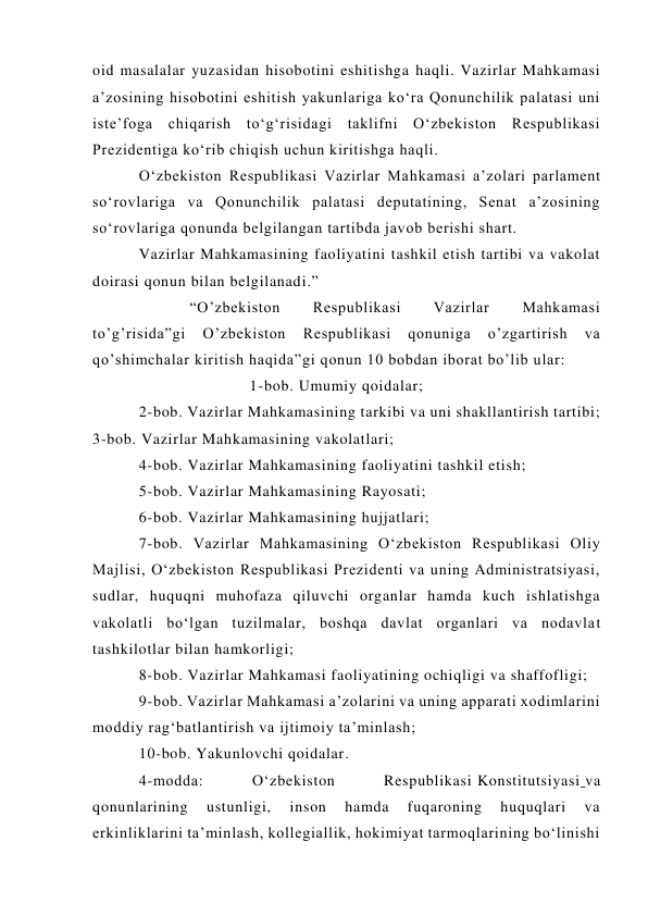 oid masalalar yuzasidan hisobotini eshitishga haqli. Vazirlar Mahkamasi 
a’zosining hisobotini eshitish yakunlariga ko‘ra Qonunchilik palatasi uni 
iste’foga chiqarish to‘g‘risidagi taklifni O‘zbekiston Respublikasi 
Prezidentiga ko‘rib chiqish uchun kiritishga haqli. 
O‘zbekiston Respublikasi Vazirlar Mahkamasi a’zolari parlament 
so‘rovlariga va Qonunchilik palatasi deputatining, Senat a’zosining 
so‘rovlariga qonunda belgilangan tartibda javob berishi shart. 
Vazirlar Mahkamasining faoliyatini tashkil etish tartibi va vakolat 
doirasi qonun bilan belgilanadi.” 
           “O’zbekiston 
Respublikasi 
Vazirlar 
Mahkamasi 
to’g’risida”gi 
O’zbekiston 
Respublikasi 
qonuniga 
o’zgartirish 
va 
qo’shimchalar kiritish haqida”gi qonun 10 bobdan iborat bo’lib ular: 
                        1-bob. Umumiy qoidalar; 
2-bob. Vazirlar Mahkamasining tarkibi va uni shakllantirish tartibi; 
3-bob. Vazirlar Mahkamasining vakolatlari; 
4-bob. Vazirlar Mahkamasining faoliyatini tashkil etish; 
5-bob. Vazirlar Mahkamasining Rayosati; 
6-bob. Vazirlar Mahkamasining hujjatlari; 
7-bob. Vazirlar Mahkamasining O‘zbekiston Respublikasi Oliy 
Majlisi, O‘zbekiston Respublikasi Prezidenti va uning Administratsiyasi, 
sudlar, huquqni muhofaza qiluvchi organlar hamda kuch ishlatishga 
vakolatli bo‘lgan tuzilmalar, boshqa davlat organlari va nodavlat 
tashkilotlar bilan hamkorligi; 
8-bob. Vazirlar Mahkamasi faoliyatining ochiqligi va shaffofligi; 
9-bob. Vazirlar Mahkamasi a’zolarini va uning apparati xodimlarini 
moddiy rag‘batlantirish va ijtimoiy ta’minlash; 
10-bob. Yakunlovchi qoidalar. 
4-modda: 
O‘zbekiston 
Respublikasi Konstitutsiyasi va 
qonunlarining 
ustunligi, 
inson 
hamda 
fuqaroning 
huquqlari 
va 
erkinliklarini ta’minlash, kollegiallik, hokimiyat tarmoqlarining bo‘linishi 
