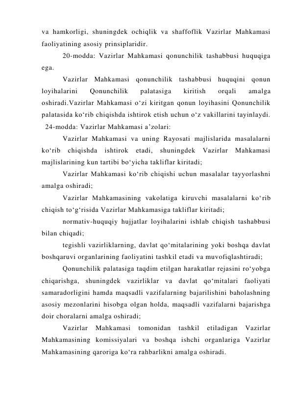 va hamkorligi, shuningdek ochiqlik va shaffoflik Vazirlar Mahkamasi 
faoliyatining asosiy prinsiplaridir. 
20-modda: Vazirlar Mahkamasi qonunchilik tashabbusi huquqiga 
ega. 
Vazirlar Mahkamasi qonunchilik tashabbusi huquqini qonun 
loyihalarini 
Qonunchilik 
palatasiga 
kiritish 
orqali 
amalga 
oshiradi.Vazirlar Mahkamasi o‘zi kiritgan qonun loyihasini Qonunchilik 
palatasida ko‘rib chiqishda ishtirok etish uchun o‘z vakillarini tayinlaydi.
 24-modda: Vazirlar Mahkamasi a’zolari: 
Vazirlar Mahkamasi va uning Rayosati majlislarida masalalarni 
ko‘rib chiqishda ishtirok etadi, shuningdek Vazirlar Mahkamasi 
majlislarining kun tartibi bo‘yicha takliflar kiritadi; 
Vazirlar Mahkamasi ko‘rib chiqishi uchun masalalar tayyorlashni 
amalga oshiradi; 
Vazirlar Mahkamasining vakolatiga kiruvchi masalalarni ko‘rib 
chiqish to‘g‘risida Vazirlar Mahkamasiga takliflar kiritadi; 
normativ-huquqiy hujjatlar loyihalarini ishlab chiqish tashabbusi 
bilan chiqadi; 
tegishli vazirliklarning, davlat qo‘mitalarining yoki boshqa davlat 
boshqaruvi organlarining faoliyatini tashkil etadi va muvofiqlashtiradi; 
Qonunchilik palatasiga taqdim etilgan harakatlar rejasini ro‘yobga 
chiqarishga, shuningdek vazirliklar va davlat qo‘mitalari faoliyati 
samaradorligini hamda maqsadli vazifalarning bajarilishini baholashning 
asosiy mezonlarini hisobga olgan holda, maqsadli vazifalarni bajarishga 
doir choralarni amalga oshiradi; 
Vazirlar 
Mahkamasi 
tomonidan 
tashkil 
etiladigan 
Vazirlar 
Mahkamasining komissiyalari va boshqa ishchi organlariga Vazirlar 
Mahkamasining qaroriga ko‘ra rahbarlikni amalga oshiradi. 
