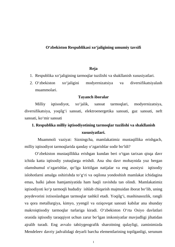 O‘zbekiston Respublikasi xo‘jaligining umumiy tavsifi
Reja
1. Respublika xo‘jaligining tarmoqlar tuzilishi va shakllanish xususiyatlari.
2. O‘zbekiston  xo‘jaligini  modyernizatsiya  va  diversifikatsiyalash
muammolari.
Tayanch iboralar
Milliy  iqtisodiyot,
 xo‘jalik,  sanoat  tarmoqlari,  modyernizatsiya,
diversifikatsiya,  yoqilg‘i  sanoati,  elektroenergetika  sanoati,  gaz  sanoati,  neft
sanoati, ko‘mir sanoati
1. Respublika milliy iqtisodiyotining tarmoqlar tuzilishi va shakllanish
xususiyatlari.
 Muammoli  vaziyat:  Sizningcha,  mamlakatimiz  mustaqillika  erishgach,
milliy iqtisodiyot tarmoqlarida qanday o‘zgarishlar sodir bo‘ldi?
O‘zbekiston mustaqillikka erishgan kundan beri o‘tgan tarixan qisqa davr
ichida katta iqtisodiy yutuqlarga erishdi. Ana shu davr mobaynida yuz bergan
olamshumul  o‘zgarishlar, qo‘lga kiritilgan natijalar  va eng asosiysi   iqtisodiy
islohotlarni amalga oshirishda to‘g‘ri va oqilona yondoshish mamlakat ichidagina
emas, balki jahon hamjamiyatida ham haqli ravishda tan olindi. Mamlakatimiz
iqtisodiyoti ko‘p tarmoqli hududiy  ishlab chiqarish majmuidan iborat bo‘lib, uning
poydevorini ixtisoslashgan tarmoqlar tashkil etadi. Yoqilg‘i, mashinasozlik, rangli
va qora metallurgiya, kimyo, yyengil va oziqovqat sanoati kabilar ana shunday
makroiqtisodiy  tarmoqlar  turlariga  kiradi. O‘zbekiston  O‘rta  Osiyo  davlatlari
orasida iqtisodiy taraqqiyot uchun zarur bo‘lgan imkoniyatlar mavjudligi jihatidan
ajralib  turadi.  Eng  avvalo  tabiiygeografik  sharoitning  qulayligi,  zaminimizda
Mendeleev davriy jadvalidagi deyarli barcha elementlarining topilganligi, serunum
1
