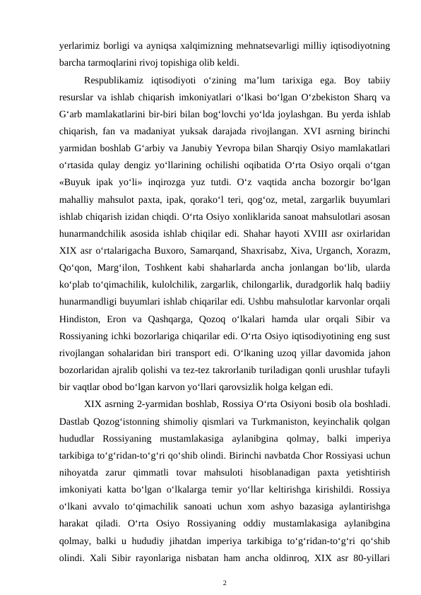 yerlarimiz borligi va ayniqsa xalqimizning mehnatsevarligi milliy iqtisodiyotning
barcha tarmoqlarini rivoj topishiga olib keldi.
Respublikamiz  iqtisodiyoti  o‘zining  ma’lum  tarixiga  ega. Boy  tabiiy
resurslar va ishlab chiqarish imkoniyatlari o‘lkasi bo‘lgan O‘zbekiston Sharq va
G‘arb mamlakatlarini bir-biri bilan bog‘lovchi yo‘lda joylashgan. Bu yerda ishlab
chiqarish, fan va madaniyat yuksak darajada rivojlangan. XVI asrning birinchi
yarmidan boshlab G‘arbiy va Janubiy Yevropa bilan Sharqiy Osiyo mamlakatlari
o‘rtasida qulay dengiz yo‘llarining ochilishi oqibatida O‘rta Osiyo orqali o‘tgan
«Buyuk  ipak  yo‘li»  inqirozga  yuz  tutdi.  O‘z  vaqtida  ancha  bozorgir  bo‘lgan
mahalliy mahsulot paxta, ipak, qorako‘l teri, qog‘oz, metal, zargarlik buyumlari
ishlab chiqarish izidan chiqdi. O‘rta Osiyo xonliklarida sanoat mahsulotlari asosan
hunarmandchilik asosida ishlab chiqilar edi. Shahar hayoti XVIII asr oxirlaridan
XIX asr o‘rtalarigacha Buxoro, Samarqand, Shaxrisabz, Xiva, Urganch, Xorazm,
Qo‘qon, Marg‘ilon, Toshkent  kabi  shaharlarda  ancha  jonlangan bo‘lib, ularda
ko‘plab to‘qimachilik, kulolchilik, zargarlik, chilongarlik, duradgorlik halq badiiy
hunarmandligi buyumlari ishlab chiqarilar edi. Ushbu mahsulotlar karvonlar orqali
Hindiston,  Eron  va  Qashqarga,  Qozoq  o‘lkalari  hamda  ular  orqali  Sibir  va
Rossiyaning ichki bozorlariga chiqarilar edi. O‘rta Osiyo iqtisodiyotining eng sust
rivojlangan sohalaridan biri transport edi. O‘lkaning uzoq yillar davomida jahon
bozorlaridan ajralib qolishi va tez-tez takrorlanib turiladigan qonli urushlar tufayli
bir vaqtlar obod bo‘lgan karvon yo‘llari qarovsizlik holga kelgan edi.
XIX asrning 2-yarmidan boshlab, Rossiya O‘rta Osiyoni bosib ola boshladi.
Dastlab Qozog‘istonning shimoliy qismlari va Turkmaniston, keyinchalik qolgan
hududlar Rossiyaning  mustamlakasiga  aylanibgina  qolmay, balki  imperiya
tarkibiga to‘g‘ridan-to‘g‘ri qo‘shib olindi. Birinchi navbatda Chor Rossiyasi uchun
nihoyatda  zarur  qimmatli  tovar  mahsuloti  hisoblanadigan  paxta  yetishtirish
imkoniyati katta bo‘lgan o‘lkalarga temir yo‘llar keltirishga kirishildi. Rossiya
o‘lkani  avvalo  to‘qimachilik  sanoati  uchun  xom  ashyo  bazasiga  aylantirishga
harakat  qiladi.  O‘rta  Osiyo  Rossiyaning  oddiy  mustamlakasiga  aylanibgina
qolmay, balki u hududiy jihatdan imperiya tarkibiga to‘g‘ridan-to‘g‘ri qo‘shib
olindi.  Xali Sibir rayonlariga nisbatan ham ancha oldinroq, XIX asr 80-yillari
2
