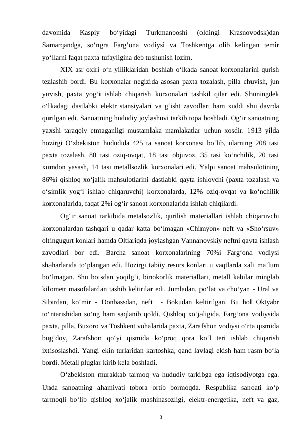 davomida  Kaspiy  bo‘yidagi  Turkmanboshi  (oldingi  Krasnovodsk)dan
Samarqandga,  so‘ngra  Farg‘ona  vodiysi  va  Toshkentga  olib  kelingan  temir
yo‘llarni faqat paxta tufayligina deb tushunish lozim.
XIX asr oxiri o‘n yilliklaridan boshlab o‘lkada sanoat korxonalarini qurish
tezlashib bordi. Bu korxonalar negizida asosan paxta tozalash, pilla chuvish, jun
yuvish, paxta yog‘i ishlab chiqarish korxonalari  tashkil  qilar  edi. Shuningdek
o‘lkadagi dastlabki elektr stansiyalari va g‘isht zavodlari ham xuddi shu davrda
qurilgan edi. Sanoatning hududiy joylashuvi tarkib topa boshladi. Og‘ir sanoatning
yaxshi taraqqiy etmaganligi mustamlaka mamlakatlar uchun xosdir. 1913 yilda
hozirgi O‘zbekiston hududida 425 ta sanoat korxonasi bo‘lib, ularning 208 tasi
paxta tozalash, 80 tasi oziq-ovqat, 18 tasi objuvoz, 35 tasi ko‘nchilik, 20 tasi
xumdon yasash, 14 tasi metallsozlik korxonalari edi. Yalpi sanoat mahsulotining
86%i qishloq xo‘jalik mahsulotlarini dastlabki qayta ishlovchi (paxta tozalash va
o‘simlik yog‘i ishlab chiqaruvchi) korxonalarda, 12% oziq-ovqat va ko‘nchilik
korxonalarida, faqat 2%i og‘ir sanoat korxonalarida ishlab chiqilardi. 
Og‘ir sanoat tarkibida metalsozlik, qurilish materiallari ishlab chiqaruvchi
korxonalardan tashqari u qadar katta bo‘lmagan «Chimyon» neft va «Sho‘rsuv»
oltingugurt konlari hamda Oltiariqda joylashgan Vannanovskiy neftni qayta ishlash
zavodlari  bor  edi.  Barcha  sanoat  korxonalarining  70%i  Farg‘ona  vodiysi
shaharlarida to‘plangan edi. Hozirgi tabiiy resurs konlari u vaqtlarda xali ma’lum
bo‘lmagan.  Shu boisdan yoqilg‘i, binokorlik materiallari, metall kabilar minglab
kilometr masofalardan tashib keltirilar edi. Jumladan, po‘lat va cho‘yan - Ural va
Sibirdan, ko‘mir  -  Donbassdan,  neft   - Bokudan  keltirilgan.  Bu hol  Oktyabr
to‘ntarishidan so‘ng ham saqlanib qoldi. Qishloq xo‘jaligida, Farg‘ona vodiysida
paxta, pilla, Buxoro va Toshkent vohalarida paxta, Zarafshon vodiysi o‘rta qismida
bug‘doy,  Zarafshon  qo‘yi  qismida  ko‘proq  qora  ko‘l  teri  ishlab  chiqarish
ixtisoslashdi. Yangi ekin turlaridan kartoshka, qand lavlagi ekish ham rasm bo‘la
bordi. Metall pluglar kirib kela boshladi. 
O‘zbekiston murakkab tarmoq va hududiy tarkibga ega iqtisodiyotga ega.
Unda  sanoatning  ahamiyati  tobora  ortib  bormoqda.  Respublika  sanoati  ko‘p
tarmoqli bo‘lib qishloq xo‘jalik  mashinasozligi, elektr-energetika, neft va gaz,
3
