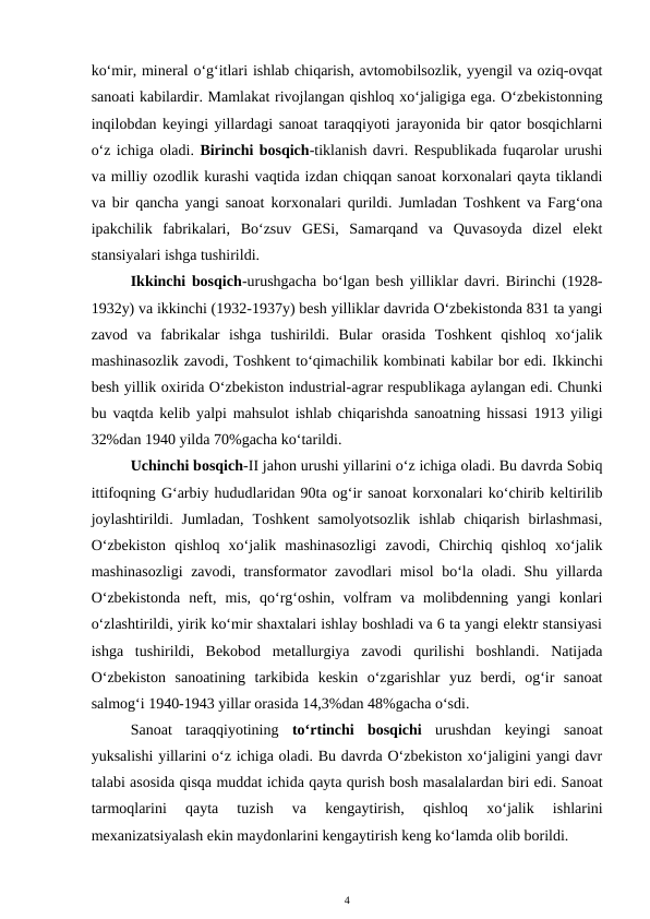 ko‘mir, mineral o‘g‘itlari ishlab chiqarish, avtomobilsozlik, yyengil va oziq-ovqat
sanoati kabilardir. Mamlakat rivojlangan qishloq xo‘jaligiga ega. O‘zbekistonning
inqilobdan keyingi yillardagi sanoat taraqqiyoti jarayonida bir qator bosqichlarni
o‘z ichiga oladi. Birinchi bosqich-tiklanish davri. Respublikada fuqarolar urushi
va milliy ozodlik kurashi vaqtida izdan chiqqan sanoat korxonalari qayta tiklandi
va bir qancha yangi sanoat korxonalari qurildi. Jumladan Toshkent va Farg‘ona
ipakchilik  fabrikalari,  Bo‘zsuv  GESi,  Samarqand  va  Quvasoyda  dizel  elekt
stansiyalari ishga tushirildi.
Ikkinchi bosqich-urushgacha bo‘lgan besh yilliklar davri. Birinchi (1928-
1932y) va ikkinchi (1932-1937y) besh yilliklar davrida O‘zbekistonda 831 ta yangi
zavod  va  fabrikalar  ishga  tushirildi.  Bular  orasida  Toshkent  qishloq  xo‘jalik
mashinasozlik zavodi, Toshkent to‘qimachilik kombinati kabilar bor edi. Ikkinchi
besh yillik oxirida O‘zbekiston industrial-agrar respublikaga aylangan edi. Chunki
bu vaqtda kelib yalpi mahsulot ishlab chiqarishda sanoatning hissasi 1913 yiligi
32%dan 1940 yilda 70%gacha ko‘tarildi.
Uchinchi bosqich-II jahon urushi yillarini o‘z ichiga oladi. Bu davrda Sobiq
ittifoqning G‘arbiy hududlaridan 90ta og‘ir sanoat korxonalari ko‘chirib keltirilib
joylashtirildi.  Jumladan,  Toshkent  samolyotsozlik  ishlab  chiqarish  birlashmasi,
O‘zbekiston  qishloq  xo‘jalik  mashinasozligi  zavodi,  Chirchiq  qishloq  xo‘jalik
mashinasozligi  zavodi, transformator zavodlari misol bo‘la oladi. Shu yillarda
O‘zbekistonda  neft,  mis,  qo‘rg‘oshin,  volfram  va  molibdenning  yangi  konlari
o‘zlashtirildi, yirik ko‘mir shaxtalari ishlay boshladi va 6 ta yangi elektr stansiyasi
ishga  tushirildi,  Bekobod  metallurgiya  zavodi  qurilishi  boshlandi.  Natijada
O‘zbekiston  sanoatining  tarkibida  keskin  o‘zgarishlar  yuz  berdi,  og‘ir  sanoat
salmog‘i 1940-1943 yillar orasida 14,3%dan 48%gacha o‘sdi.
Sanoat  taraqqiyotining  to‘rtinchi  bosqichi urushdan  keyingi  sanoat
yuksalishi yillarini o‘z ichiga oladi. Bu davrda O‘zbekiston xo‘jaligini yangi davr
talabi asosida qisqa muddat ichida qayta qurish bosh masalalardan biri edi. Sanoat
tarmoqlarini  qayta  tuzish  va  kengaytirish,  qishloq  xo‘jalik  ishlarini
mexanizatsiyalash ekin maydonlarini kengaytirish keng ko‘lamda olib borildi.
4
