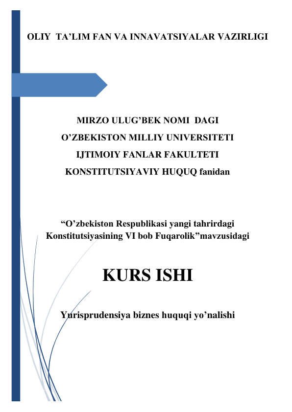  
 
OLIY  TA’LIM FAN VA INNAVATSIYALAR VAZIRLIGI  
 
 
 
MIRZO ULUG’BEK NOMI  DAGI 
O’ZBEKISTON MILLIY UNIVERSITETI 
IJTIMOIY FANLAR FAKULTETI 
KONSTITUTSIYAVIY HUQUQ fanidan 
 
 
“O’zbekiston Respublikasi yangi tahrirdagi 
Konstitutsiyasining VI bob Fuqarolik”mavzusidagi 
 
KURS ISHI 
 
Yurisprudensiya biznes huquqi yo’nalishi  
 
 
 
 
