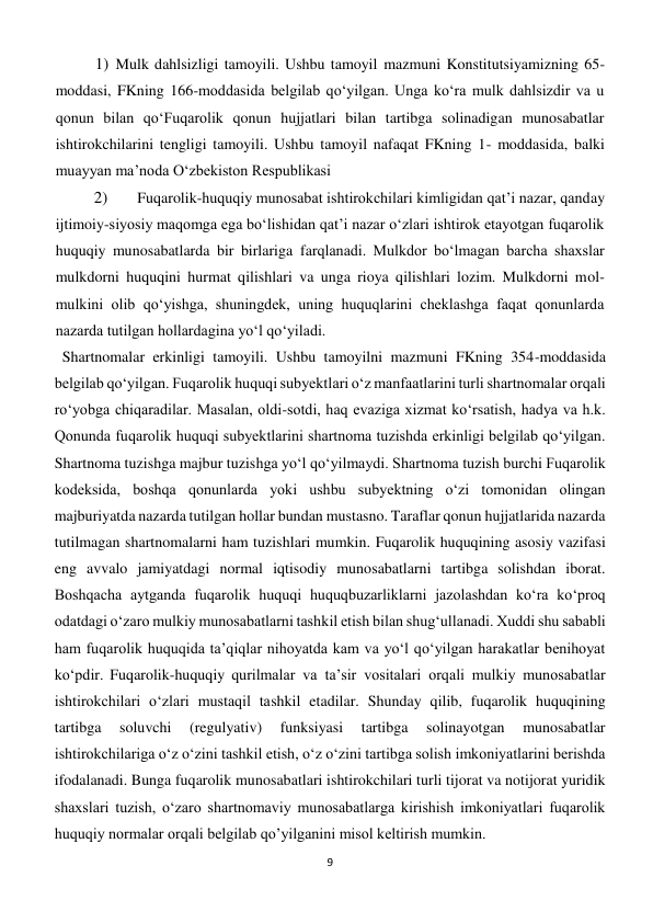 9 
 
1) Mulk dahlsizligi tamoyili. Ushbu tamoyil mazmuni Konstitutsiyamizning 65-
moddasi, FKning 166-moddasida belgilab qo‘yilgan. Unga ko‘ra mulk dahlsizdir va u 
qonun bilan qo‘Fuqarolik qonun hujjatlari bilan tartibga solinadigan munosabatlar 
ishtirokchilarini tengligi tamoyili. Ushbu tamoyil nafaqat FKning 1- moddasida, balki 
muayyan ma’noda O‘zbekiston Respublikasi 
2) 
 Fuqarolik-huquqiy munosabat ishtirokchilari kimligidan qat’i nazar, qanday 
ijtimoiy-siyosiy maqomga ega bo‘lishidan qat’i nazar o‘zlari ishtirok etayotgan fuqarolik 
huquqiy munosabatlarda bir birlariga farqlanadi. Mulkdor bo‘lmagan barcha shaxslar 
mulkdorni huquqini hurmat qilishlari va unga rioya qilishlari lozim. Mulkdorni mol-
mulkini olib qo‘yishga, shuningdek, uning huquqlarini cheklashga faqat qonunlarda 
nazarda tutilgan hollardagina yo‘l qo‘yiladi. 
  Shartnomalar erkinligi tamoyili. Ushbu tamoyilni mazmuni FKning 354-moddasida 
belgilab qo‘yilgan. Fuqarolik huquqi subyektlari o‘z manfaatlarini turli shartnomalar orqali 
ro‘yobga chiqaradilar. Masalan, oldi-sotdi, haq evaziga xizmat ko‘rsatish, hadya va h.k. 
Qonunda fuqarolik huquqi subyektlarini shartnoma tuzishda erkinligi belgilab qo‘yilgan. 
Shartnoma tuzishga majbur tuzishga yo‘l qo‘yilmaydi. Shartnoma tuzish burchi Fuqarolik 
kodeksida, boshqa qonunlarda yoki ushbu subyektning o‘zi tomonidan olingan 
majburiyatda nazarda tutilgan hollar bundan mustasno. Taraflar qonun hujjatlarida nazarda 
tutilmagan shartnomalarni ham tuzishlari mumkin. Fuqarolik huquqining asosiy vazifasi 
eng avvalo jamiyatdagi normal iqtisodiy munosabatlarni tartibga solishdan iborat. 
Boshqacha aytganda fuqarolik huquqi huquqbuzarliklarni jazolashdan ko‘ra ko‘proq 
odatdagi o‘zaro mulkiy munosabatlarni tashkil etish bilan shug‘ullanadi. Xuddi shu sababli 
ham fuqarolik huquqida ta’qiqlar nihoyatda kam va yo‘l qo‘yilgan harakatlar benihoyat 
ko‘pdir. Fuqarolik-huquqiy qurilmalar va ta’sir vositalari orqali mulkiy munosabatlar 
ishtirokchilari o‘zlari mustaqil tashkil etadilar. Shunday qilib, fuqarolik huquqining 
tartibga 
soluvchi 
(regulyativ) 
funksiyasi 
tartibga 
solinayotgan 
munosabatlar 
ishtirokchilariga o‘z o‘zini tashkil etish, o‘z o‘zini tartibga solish imkoniyatlarini berishda 
ifodalanadi. Bunga fuqarolik munosabatlari ishtirokchilari turli tijorat va notijorat yuridik 
shaxslari tuzish, o‘zaro shartnomaviy munosabatlarga kirishish imkoniyatlari fuqarolik 
huquqiy normalar orqali belgilab qo’yilganini misol keltirish mumkin. 
