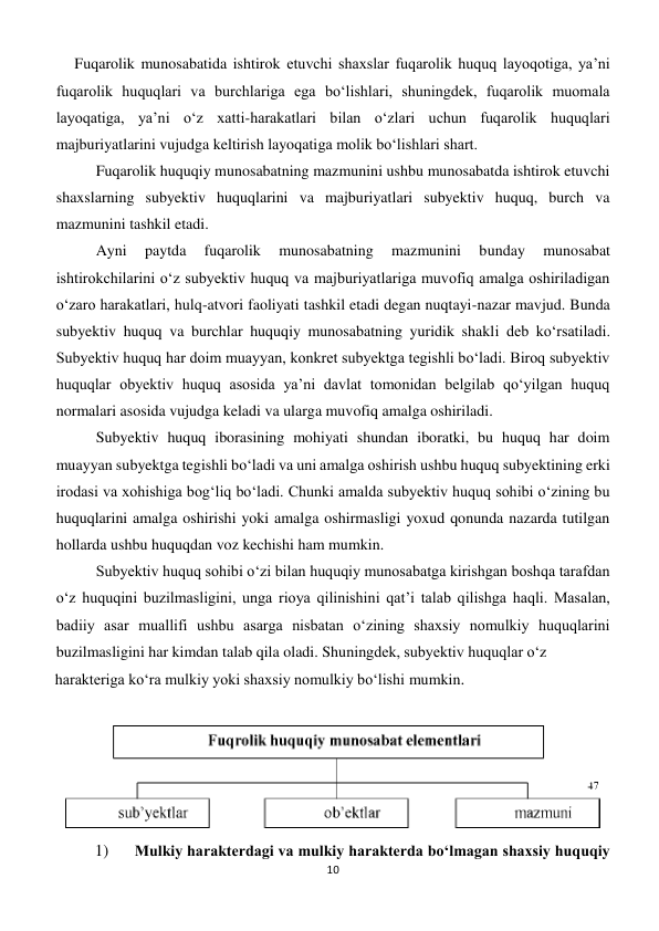 10 
 
 Fuqarolik munosabatida ishtirok etuvchi shaxslar fuqarolik huquq layoqotiga, ya’ni 
fuqarolik huquqlari va burchlariga ega bo‘lishlari, shuningdek, fuqarolik muomala 
layoqatiga, ya’ni o‘z xatti-harakatlari bilan o‘zlari uchun fuqarolik huquqlari 
majburiyatlarini vujudga keltirish layoqatiga molik bo‘lishlari shart. 
Fuqarolik huquqiy munosabatning mazmunini ushbu munosabatda ishtirok etuvchi 
shaxslarning subyektiv huquqlarini va majburiyatlari subyektiv huquq, burch va 
mazmunini tashkil etadi. 
Ayni 
paytda 
fuqarolik 
munosabatning 
mazmunini 
bunday 
munosabat 
ishtirokchilarini o‘z subyektiv huquq va majburiyatlariga muvofiq amalga oshiriladigan 
o‘zaro harakatlari, hulq-atvori faoliyati tashkil etadi degan nuqtayi-nazar mavjud. Bunda 
subyektiv huquq va burchlar huquqiy munosabatning yuridik shakli deb ko‘rsatiladi. 
Subyektiv huquq har doim muayyan, konkret subyektga tegishli bo‘ladi. Biroq subyektiv 
huquqlar obyektiv huquq asosida ya’ni davlat tomonidan belgilab qo‘yilgan huquq 
normalari asosida vujudga keladi va ularga muvofiq amalga oshiriladi. 
Subyektiv huquq iborasining mohiyati shundan iboratki, bu huquq har doim 
muayyan subyektga tegishli bo‘ladi va uni amalga oshirish ushbu huquq subyektining erki 
irodasi va xohishiga bog‘liq bo‘ladi. Chunki amalda subyektiv huquq sohibi o‘zining bu 
huquqlarini amalga oshirishi yoki amalga oshirmasligi yoxud qonunda nazarda tutilgan 
hollarda ushbu huquqdan voz kechishi ham mumkin. 
Subyektiv huquq sohibi o‘zi bilan huquqiy munosabatga kirishgan boshqa tarafdan 
o‘z huquqini buzilmasligini, unga rioya qilinishini qat’i talab qilishga haqli. Masalan, 
badiiy asar muallifi ushbu asarga nisbatan o‘zining shaxsiy nomulkiy huquqlarini 
buzilmasligini har kimdan talab qila oladi. Shuningdek, subyektiv huquqlar o‘z  
harakteriga ko‘ra mulkiy yoki shaxsiy nomulkiy bo‘lishi mumkin. 
 
1) 
Mulkiy harakterdagi va mulkiy harakterda bo‘lmagan shaxsiy huquqiy 
 
