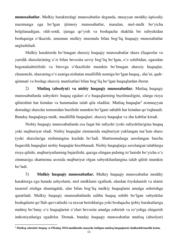 11 
 
munosabatlar. Mulkiy harakterdagi munosabatlar deganda, muayyan moddiy-iqtisodiy 
mazmunga ega bo‘lgan ijtimoiy munosabatlar, masalan, mol-mulk bo‘yicha 
belgilanadigan, oldi-sotdi, ijaraga qo‘yish va boshqacha shaklda bir subyektdan 
boshqasiga o‘tkazish, umuman mulkiy muomala bilan bog‘liq huquqiy munosabatlar 
anglashiladi. 
Mulkiy harakterda bo‘lmagan shaxsiy huquqiy munosabatlar shaxs (fuqarolar va 
yuridik shaxslar)ning o‘zi bilan bevosita uzviy bog‘liq bo‘lgan, o‘z sohibidan, egasidan 
begonalashtirilishi va birovga o‘tkazilishi mumkin bo‘lmagan shaxsiy huquqlar, 
chunonchi, shaxsning o‘z asariga nisbatan mualliflik nomiga bo‘lgan huquq , sha’ni, qadr-
qimmati va boshqa shaxsiy manfaatlari bilan bog‘liq bo‘lgan huquqlardan iborat. 
2) 
 Mutlaq (absolyut) va nisbiy huquqiy munosabatlar. Mutlaq huquqiy 
munosabatlarda subyektiv huquq egalari o‘z huquqlarining buzilmasligini, ularga rioya 
qilinishini har kimdan va hammadan talab qila oladilar. Mutlaq huquqlar3 nomuayyan 
doiradagi shaxslar tomonidan buzilishi mumkin bo‘lgani sababli har kimdan qo‘riqlanadi. 
Bunday huquqlarga mulk, mualliflik huquqlari, shaxsiy huquqlar va shu kabilar kiradi. 
Nisbiy huquqiy munosabatlarda esa faqat bir subyekt (yoki subyektlar)gina huquq 
yoki majburiyat oladi. Nisbiy huquqlar zimmasida majburiyat yuklangan ma’lum shaxs 
(yoki shaxslar)ga nisbatangina kuchda bo‘ladi. Shartnomalarga asoslangan barcha 
fuqarolik huquqlari nisbiy huquqlar hisoblanadi. Nisbiy huquqlarga asoslangan talablarga 
rioya qilishi, majburiyatlarning bajarilishi, qarzga olingan pulning to‘lanishi bo‘yicha o‘z 
zimmasiga shartnoma asosida majburiyat olgan subyektlardangina talab qilish mumkin 
bo‘ladi. 
3) 
 Mulkiy huquqiy munosabatlar. Mulkiy huquqiy munosabatlar moddiy 
harakterga ega hamda ashyolarni, mol mulklarni egallash, ulardan foydalanish va ularni 
tasarruf etishga shuningdek, ular bilan bog‘liq mulkiy huquqlarni amalga oshirishga 
qaratiladi. Mulkiy huquqiy munosabatlarda ushbu huquq sohibi bo‘lgan subyektlar 
boshqalarni qo‘llab-quvvatlashi va ruxsat berishlariga yoki boshqacha ijobiy harakatlariga 
muhtoj bo‘lmay o‘z huquqlarini o‘zlari bevosita amalga oshirish va ro‘yobga chiqarish 
imkoniyatlariga egadirlar. Demak, bunday huquqiy munosabatlar mutloq (absolyut) 
                                                           
3 Mutloq (absolut) huquq va FKning 1034-moddasida nazarda tutilgan mutloq huquqlarni chalkashtirmaslik lozim. 
