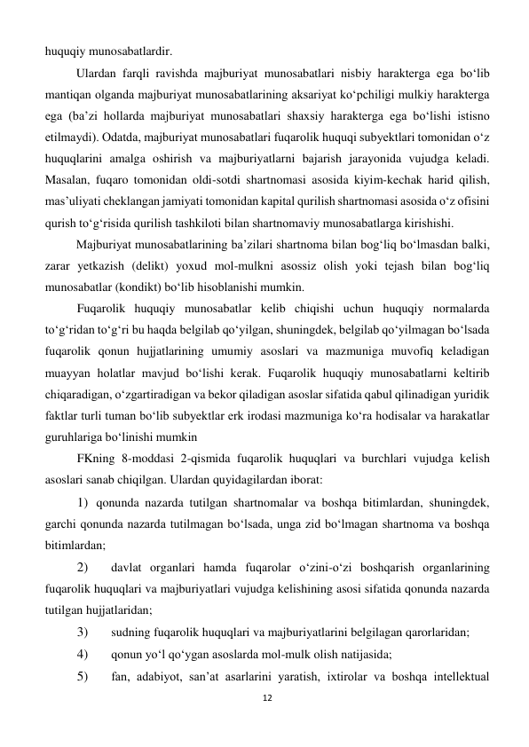 12 
 
huquqiy munosabatlardir. 
Ulardan farqli ravishda majburiyat munosabatlari nisbiy harakterga ega bo‘lib 
mantiqan olganda majburiyat munosabatlarining aksariyat ko‘pchiligi mulkiy harakterga 
ega (ba’zi hollarda majburiyat munosabatlari shaxsiy harakterga ega bo‘lishi istisno 
etilmaydi). Odatda, majburiyat munosabatlari fuqarolik huquqi subyektlari tomonidan o‘z 
huquqlarini amalga oshirish va majburiyatlarni bajarish jarayonida vujudga keladi. 
Masalan, fuqaro tomonidan oldi-sotdi shartnomasi asosida kiyim-kechak harid qilish, 
mas’uliyati cheklangan jamiyati tomonidan kapital qurilish shartnomasi asosida o‘z ofisini 
qurish to‘g‘risida qurilish tashkiloti bilan shartnomaviy munosabatlarga kirishishi. 
Majburiyat munosabatlarining ba’zilari shartnoma bilan bog‘liq bo‘lmasdan balki, 
zarar yetkazish (delikt) yoxud mol-mulkni asossiz olish yoki tejash bilan bog‘liq 
munosabatlar (kondikt) bo‘lib hisoblanishi mumkin. 
Fuqarolik huquqiy munosabatlar kelib chiqishi uchun huquqiy normalarda 
to‘g‘ridan to‘g‘ri bu haqda belgilab qo‘yilgan, shuningdek, belgilab qo‘yilmagan bo‘lsada 
fuqarolik qonun hujjatlarining umumiy asoslari va mazmuniga muvofiq keladigan 
muayyan holatlar mavjud bo‘lishi kerak. Fuqarolik huquqiy munosabatlarni keltirib 
chiqaradigan, o‘zgartiradigan va bekor qiladigan asoslar sifatida qabul qilinadigan yuridik 
faktlar turli tuman bo‘lib subyektlar erk irodasi mazmuniga ko‘ra hodisalar va harakatlar 
guruhlariga bo‘linishi mumkin  
FKning 8-moddasi 2-qismida fuqarolik huquqlari va burchlari vujudga kelish 
asoslari sanab chiqilgan. Ulardan quyidagilardan iborat: 
1) qonunda nazarda tutilgan shartnomalar va boshqa bitimlardan, shuningdek, 
garchi qonunda nazarda tutilmagan bo‘lsada, unga zid bo‘lmagan shartnoma va boshqa 
bitimlardan; 
2) 
 davlat organlari hamda fuqarolar o‘zini-o‘zi boshqarish organlarining 
fuqarolik huquqlari va majburiyatlari vujudga kelishining asosi sifatida qonunda nazarda 
tutilgan hujjatlaridan; 
3) 
 sudning fuqarolik huquqlari va majburiyatlarini belgilagan qarorlaridan; 
4) 
 qonun yo‘l qo‘ygan asoslarda mol-mulk olish natijasida; 
5) 
 fan, adabiyot, san’at asarlarini yaratish, ixtirolar va boshqa intellektual 
