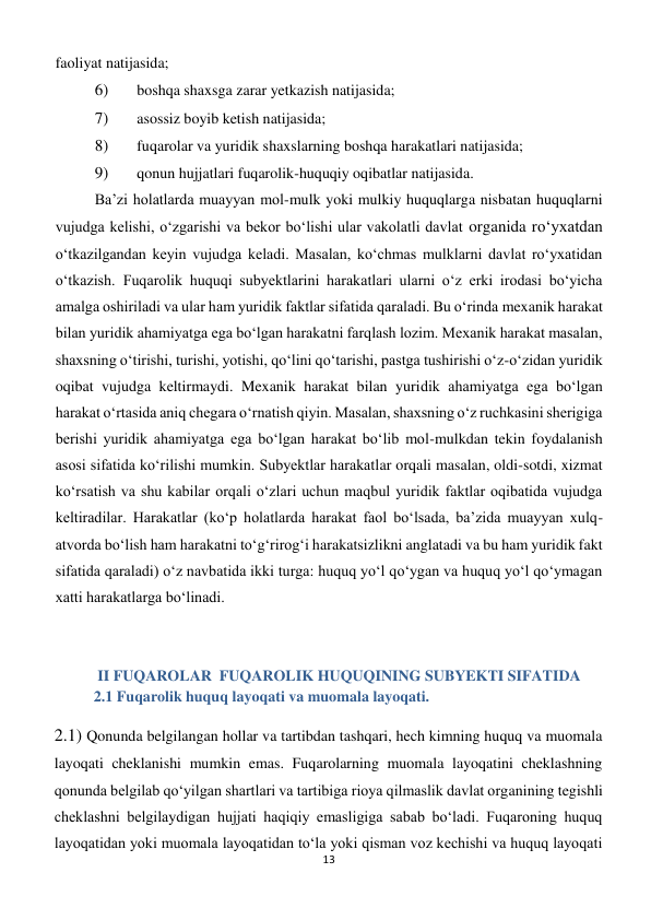 13 
 
faoliyat natijasida; 
6) 
 boshqa shaxsga zarar yetkazish natijasida; 
7) 
 asossiz boyib ketish natijasida; 
8) 
 fuqarolar va yuridik shaxslarning boshqa harakatlari natijasida; 
9) 
 qonun hujjatlari fuqarolik-huquqiy oqibatlar natijasida. 
Ba’zi holatlarda muayyan mol-mulk yoki mulkiy huquqlarga nisbatan huquqlarni 
vujudga kelishi, o‘zgarishi va bekor bo‘lishi ular vakolatli davlat organida ro‘yxatdan 
o‘tkazilgandan keyin vujudga keladi. Masalan, ko‘chmas mulklarni davlat ro‘yxatidan 
o‘tkazish. Fuqarolik huquqi subyektlarini harakatlari ularni o‘z erki irodasi bo‘yicha 
amalga oshiriladi va ular ham yuridik faktlar sifatida qaraladi. Bu o‘rinda mexanik harakat 
bilan yuridik ahamiyatga ega bo‘lgan harakatni farqlash lozim. Mexanik harakat masalan, 
shaxsning o‘tirishi, turishi, yotishi, qo‘lini qo‘tarishi, pastga tushirishi o‘z-o‘zidan yuridik 
oqibat vujudga keltirmaydi. Mexanik harakat bilan yuridik ahamiyatga ega bo‘lgan 
harakat o‘rtasida aniq chegara o‘rnatish qiyin. Masalan, shaxsning o‘z ruchkasini sherigiga 
berishi yuridik ahamiyatga ega bo‘lgan harakat bo‘lib mol-mulkdan tekin foydalanish 
asosi sifatida ko‘rilishi mumkin. Subyektlar harakatlar orqali masalan, oldi-sotdi, xizmat 
ko‘rsatish va shu kabilar orqali o‘zlari uchun maqbul yuridik faktlar oqibatida vujudga 
keltiradilar. Harakatlar (ko‘p holatlarda harakat faol bo‘lsada, ba’zida muayyan xulq-
atvorda bo‘lish ham harakatni to‘g‘rirog‘i harakatsizlikni anglatadi va bu ham yuridik fakt 
sifatida qaraladi) o‘z navbatida ikki turga: huquq yo‘l qo‘ygan va huquq yo‘l qo‘ymagan 
xatti harakatlarga bo‘linadi. 
 
 II FUQAROLAR  FUQAROLIK HUQUQINING SUBYEKTI SIFATIDA 
2.1 Fuqarolik huquq layoqati va muomala layoqati. 
2.1) Qonunda belgilangan hollar va tartibdan tashqari, hech kimning huquq va muomala 
layoqati cheklanishi mumkin emas. Fuqarolarning muomala layoqatini cheklashning 
qonunda belgilab qo‘yilgan shartlari va tartibiga rioya qilmaslik davlat organining tegishli 
cheklashni belgilaydigan hujjati haqiqiy emasligiga sabab bo‘ladi. Fuqaroning huquq 
layoqatidan yoki muomala layoqatidan to‘la yoki qisman voz kechishi va huquq layoqati 
