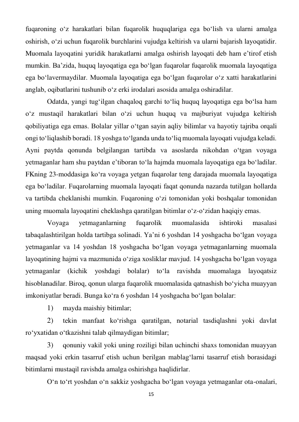 15 
 
fuqaroning o‘z harakatlari bilan fuqarolik huquqlariga ega bo‘lish va ularni amalga 
oshirish, o‘zi uchun fuqarolik burchlarini vujudga keltirish va ularni bajarish layoqatidir. 
Muomala layoqatini yuridik harakatlarni amalga oshirish layoqati deb ham e’tirof etish 
mumkin. Ba’zida, huquq layoqatiga ega bo‘lgan fuqarolar fuqarolik muomala layoqatiga 
ega bo‘lavermaydilar. Muomala layoqatiga ega bo‘lgan fuqarolar o‘z xatti harakatlarini 
anglab, oqibatlarini tushunib o‘z erki irodalari asosida amalga oshiradilar. 
Odatda, yangi tug‘ilgan chaqaloq garchi to‘liq huquq layoqatiga ega bo‘lsa ham 
o‘z mustaqil harakatlari bilan o‘zi uchun huquq va majburiyat vujudga keltirish 
qobiliyatiga ega emas. Bolalar yillar o‘tgan sayin aqliy bilimlar va hayotiy tajriba orqali 
ongi to‘liqlashib boradi. 18 yoshga to‘lganda unda to‘liq muomala layoqati vujudga keladi. 
Ayni paytda qonunda belgilangan tartibda va asoslarda nikohdan o‘tgan voyaga 
yetmaganlar ham shu paytdan e’tiboran to‘la hajmda muomala layoqatiga ega bo‘ladilar. 
FKning 23-moddasiga ko‘ra voyaga yetgan fuqarolar teng darajada muomala layoqatiga 
ega bo‘ladilar. Fuqarolarning muomala layoqati faqat qonunda nazarda tutilgan hollarda 
va tartibda cheklanishi mumkin. Fuqaroning o‘zi tomonidan yoki boshqalar tomonidan 
uning muomala layoqatini cheklashga qaratilgan bitimlar o‘z-o‘zidan haqiqiy emas. 
Voyaga 
yetmaganlarning 
fuqarolik 
muomalasida 
ishtiroki 
masalasi 
tabaqalashtirilgan holda tartibga solinadi. Ya’ni 6 yoshdan 14 yoshgacha bo‘lgan voyaga 
yetmaganlar va 14 yoshdan 18 yoshgacha bo‘lgan voyaga yetmaganlarning muomala 
layoqatining hajmi va mazmunida o‘ziga xosliklar mavjud. 14 yoshgacha bo‘lgan voyaga 
yetmaganlar (kichik yoshdagi bolalar) 
to‘la 
ravishda muomalaga layoqatsiz 
hisoblanadilar. Biroq, qonun ularga fuqarolik muomalasida qatnashish bo‘yicha muayyan 
imkoniyatlar beradi. Bunga ko‘ra 6 yoshdan 14 yoshgacha bo‘lgan bolalar: 
1) 
 mayda maishiy bitimlar; 
2) 
 tekin manfaat ko‘rishga qaratilgan, notarial tasdiqlashni yoki davlat 
ro‘yxatidan o‘tkazishni talab qilmaydigan bitimlar; 
3) 
 qonuniy vakil yoki uning roziligi bilan uchinchi shaxs tomonidan muayyan 
maqsad yoki erkin tasarruf etish uchun berilgan mablag‘larni tasarruf etish borasidagi 
bitimlarni mustaqil ravishda amalga oshirishga haqlidirlar. 
O‘n to‘rt yoshdan o‘n sakkiz yoshgacha bo‘lgan voyaga yetmaganlar ota-onalari, 
