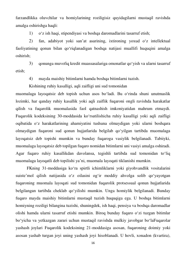 16 
 
farzandlikka oluvchilar va homiylarining roziligisiz quyidagilarni mustaqil ravishda 
amalga oshirishga haqli: 
1) 
 o‘z ish haqi, stipendiyasi va boshqa daromadlarini tasarruf etish; 
2) 
 fan, adabiyot yoki san’at asarining, ixtironing yoxud o‘z intellektual 
faoliyatining qonun bilan qo‘riqlanadigan boshqa natijasi muallifi huquqini amalga 
oshirish; 
3) 
 qonunga muvofiq kredit muassasalariga omonatlar qo‘yish va ularni tasarruf 
etish; 
4) 
 mayda maishiy bitimlarni hamda boshqa bitimlarni tuzish. 
Kishining ruhiy kasalligi, aqli zaifligi uni sud tomonidan 
muomalaga layoqatsiz deb topish uchun asos bo‘ladi. Bu o‘rinda shuni unutmaslik 
lozimki, har qanday ruhiy kasallik yoki aqli zaiflik fuqaroni ongli ravishda harakatlar 
qilish va fuqarolik muomalasida faol qatnashish imkoniyatidan mahrum etmaydi. 
Fuqarolik kodeksining 30-moddasida ko‘rsatilishicha ruhiy kasalligi yoki aqli zaifligi 
oqibatida o‘z harakatlarining ahamiyatini tushuna olmaydigan yoki ularni boshqara 
olmaydigan fuqaroni sud qonun hujjatlarida belgilab qo‘yilgan tartibda muomalaga 
layoqatsiz deb topishi mumkin va bunday fuqaroga vasiylik belgilanadi. Tabiiyki, 
muomalaga layoqatsiz deb topilgan fuqaro nomidan bitimlarni uni vasiyi amalga oshiradi. 
Agar fuqaro ruhiy kasallikdan davolansa, tegishli tartibda sud tomonidan to‘liq 
muomalaga layoqatli deb topilishi ya’ni, muomala layoqati tiklanishi mumkin. 
FKning 31-moddasiga ko‘ra spirtli ichimliklarni yoki giyohvandlik vositalarini 
suiste’mol qilish natijasida o‘z oilasini og‘ir moddiy ahvolga solib qo‘yayotgan 
fuqaroning muomala layoqati sud tomonidan fuqarolik protsessual qonun hujjatlarida 
belgilangan tartibda cheklab qo‘yilishi mumkin. Unga homiylik belgilanadi. Bunday 
fuqaro mayda maishiy bitimlarni mustaqil tuzish huquqiga ega. U boshqa bitimlarni 
homiyning roziligi bilangina tuzishi, shuningdek, ish haqi, pensiya va boshqa daromadlar 
olishi hamda ularni tasarruf etishi mumkin. Biroq bunday fuqaro o‘zi tuzgan bitimlar 
bo‘yicha va yetkazgan zarari uchun mustaqil ravishda mulkiy javobgar bo‘laFuqarolar 
yashash joylari Fuqarolik kodeksining 21-moddasiga asosan, fuqaroning doimiy yoki 
asosan yashab turgan joyi uning yashash joyi hisoblanadi. U hovli, xonadon (kvartira), 
