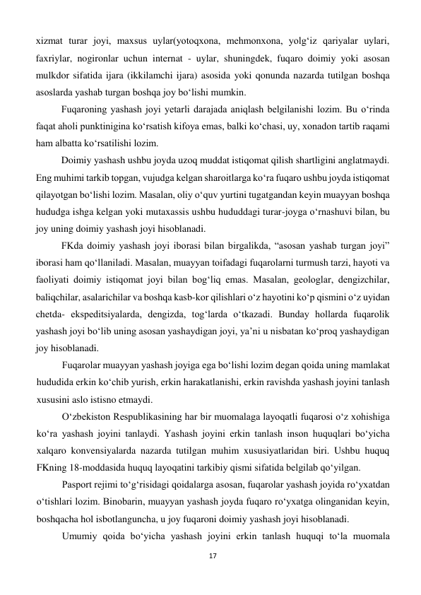 17 
 
xizmat turar joyi, maxsus uylar(yotoqxona, mehmonxona, yolg‘iz qariyalar uylari, 
faxriylar, nogironlar uchun internat - uylar, shuningdek, fuqaro doimiy yoki asosan 
mulkdor sifatida ijara (ikkilamchi ijara) asosida yoki qonunda nazarda tutilgan boshqa 
asoslarda yashab turgan boshqa joy bo‘lishi mumkin. 
Fuqaroning yashash joyi yetarli darajada aniqlash belgilanishi lozim. Bu o‘rinda 
faqat aholi punktinigina ko‘rsatish kifoya emas, balki ko‘chasi, uy, xonadon tartib raqami 
ham albatta ko‘rsatilishi lozim. 
Doimiy yashash ushbu joyda uzoq muddat istiqomat qilish shartligini anglatmaydi. 
Eng muhimi tarkib topgan, vujudga kelgan sharoitlarga ko‘ra fuqaro ushbu joyda istiqomat 
qilayotgan bo‘lishi lozim. Masalan, oliy o‘quv yurtini tugatgandan keyin muayyan boshqa 
hududga ishga kelgan yoki mutaxassis ushbu hududdagi turar-joyga o‘rnashuvi bilan, bu 
joy uning doimiy yashash joyi hisoblanadi. 
FKda doimiy yashash joyi iborasi bilan birgalikda, “asosan yashab turgan joyi” 
iborasi ham qo‘llaniladi. Masalan, muayyan toifadagi fuqarolarni turmush tarzi, hayoti va 
faoliyati doimiy istiqomat joyi bilan bog‘liq emas. Masalan, geologlar, dengizchilar, 
baliqchilar, asalarichilar va boshqa kasb-kor qilishlari o‘z hayotini ko‘p qismini o‘z uyidan 
chetda- ekspeditsiyalarda, dengizda, tog‘larda o‘tkazadi. Bunday hollarda fuqarolik 
yashash joyi bo‘lib uning asosan yashaydigan joyi, ya’ni u nisbatan ko‘proq yashaydigan 
joy hisoblanadi. 
Fuqarolar muayyan yashash joyiga ega bo‘lishi lozim degan qoida uning mamlakat 
hududida erkin ko‘chib yurish, erkin harakatlanishi, erkin ravishda yashash joyini tanlash 
xususini aslo istisno etmaydi. 
O‘zbekiston Respublikasining har bir muomalaga layoqatli fuqarosi o‘z xohishiga 
ko‘ra yashash joyini tanlaydi. Yashash joyini erkin tanlash inson huquqlari bo‘yicha 
xalqaro konvensiyalarda nazarda tutilgan muhim xususiyatlaridan biri. Ushbu huquq 
FKning 18-moddasida huquq layoqatini tarkibiy qismi sifatida belgilab qo‘yilgan. 
Pasport rejimi to‘g‘risidagi qoidalarga asosan, fuqarolar yashash joyida ro‘yxatdan 
o‘tishlari lozim. Binobarin, muayyan yashash joyda fuqaro ro‘yxatga olinganidan keyin, 
boshqacha hol isbotlanguncha, u joy fuqaroni doimiy yashash joyi hisoblanadi. 
Umumiy qoida bo‘yicha yashash joyini erkin tanlash huquqi to‘la muomala 
