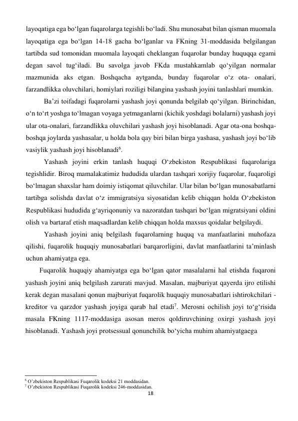 18 
 
layoqatiga ega bo‘lgan fuqarolarga tegishli bo‘ladi. Shu munosabat bilan qisman muomala 
layoqatiga ega bo‘lgan 14-18 gacha bo‘lganlar va FKning 31-moddasida belgilangan 
tartibda sud tomonidan muomala layoqati cheklangan fuqarolar bunday huquqqa egami 
degan savol tug‘iladi. Bu savolga javob FKda mustahkamlab qo‘yilgan normalar 
mazmunida aks etgan. Boshqacha aytganda, bunday fuqarolar o‘z ota- onalari, 
farzandlikka oluvchilari, homiylari roziligi bilangina yashash joyini tanlashlari mumkin. 
Ba’zi toifadagi fuqarolarni yashash joyi qonunda belgilab qo‘yilgan. Birinchidan, 
o‘n to‘rt yoshga to‘lmagan voyaga yetmaganlarni (kichik yoshdagi bolalarni) yashash joyi 
ular ota-onalari, farzandlikka oluvchilari yashash joyi hisoblanadi. Agar ota-ona boshqa-
boshqa joylarda yashasalar, u holda bola qay biri bilan birga yashasa, yashash joyi bo‘lib 
vasiylik yashash joyi hisoblanadi6. 
Yashash joyini erkin tanlash huquqi O‘zbekiston Respublikasi fuqarolariga 
tegishlidir. Biroq mamalakatimiz hududida ulardan tashqari xorijiy fuqarolar, fuqaroligi 
bo‘lmagan shaxslar ham doimiy istiqomat qiluvchilar. Ular bilan bo‘lgan munosabatlarni 
tartibga solishda davlat o‘z immigratsiya siyosatidan kelib chiqqan holda O‘zbekiston 
Respublikasi hududida g‘ayriqonuniy va nazoratdan tashqari bo‘lgan migratsiyani oldini 
olish va bartaraf etish maqsadlardan kelib chiqqan holda maxsus qoidalar belgilaydi. 
Yashash joyini aniq belgilash fuqarolarning huquq va manfaatlarini muhofaza 
qilishi, fuqarolik huquqiy munosabatlari barqarorligini, davlat manfaatlarini ta’minlash 
uchun ahamiyatga ega. 
Fuqarolik huquqiy ahamiyatga ega bo‘lgan qator masalalarni hal etishda fuqaroni 
yashash joyini aniq belgilash zarurati mavjud. Masalan, majburiyat qayerda ijro etilishi 
kerak degan masalani qonun majburiyat fuqarolik huquqiy munosabatlari ishtirokchilari - 
kreditor va qarzdor yashash joyiga qarab hal etadi7. Merosni ochilish joyi to‘g‘risida 
masala FKning 1117-moddasiga asosan meros qoldiruvchining oxirgi yashash joyi 
hisoblanadi. Yashash joyi protsessual qonunchilik bo‘yicha muhim ahamiyatgaega   
                                                           
6 O’zbekiston Respublikasi Fuqarolik kodeksi 21 moddasidan. 
7 O’zbekiston Respublikasi Fuqarolik kodeksi 246-moddasidan. 
