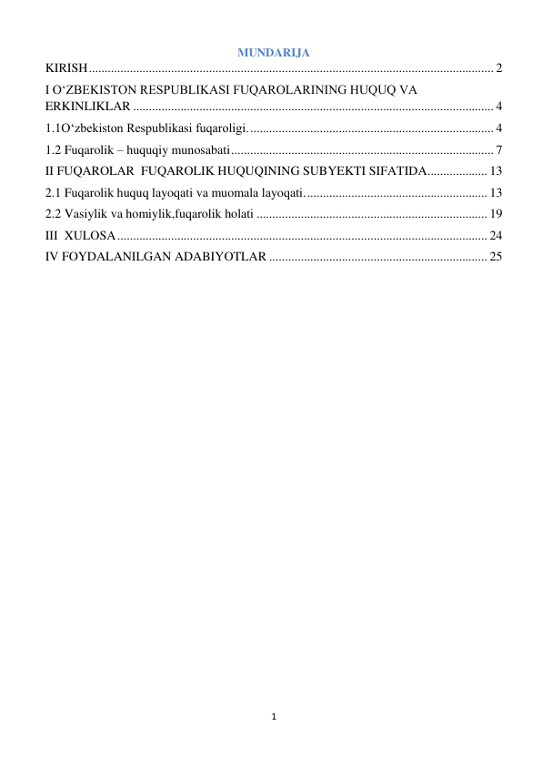 1 
 
MUNDARIJA 
KIRISH ................................................................................................................................ 2 
I O‘ZBEKISTON RESPUBLIKASI FUQAROLARINING HUQUQ VA 
ERKINLIKLAR .................................................................................................................. 4 
1.1O‘zbekiston Respublikasi fuqaroligi. ............................................................................. 4 
1.2 Fuqarolik – huquqiy munosabati ................................................................................... 7 
II FUQAROLAR  FUQAROLIK HUQUQINING SUBYEKTI SIFATIDA ................... 13 
2.1 Fuqarolik huquq layoqati va muomala layoqati. ......................................................... 13 
2.2 Vasiylik va homiylik,fuqarolik holati ......................................................................... 19 
III  XULOSA ..................................................................................................................... 24 
IV FOYDALANILGAN ADABIYOTLAR ..................................................................... 25 
 
 
 
 
 
 
 
 
 
 
 
 
 
 
 
 
 
