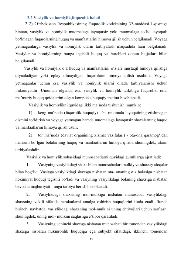 19 
 
 2.2 Vasiylik va homiylik,fuqarolik holati 
 2.2) O‘zbekiston Respublikasining Fuqarolik kodeksining 32-moddasi 1-qismiga 
binoan, vasiylik va homiylik muomalaga layoqatsiz yoki muomalaga to‘liq layoqatli 
bo‘lmagan fuqarolarning huquq va manfaatlarini himoya qilish uchun belgilanadi. Voyaga 
yetmaganlarga vasiylik va homiylik ularni tarbiyalash maqsadida ham belgilanadi. 
Vasiylar va homiylarning bunga tegishli huquq va burchlari qonun hujjatlari bilan 
belgilanadi. 
Vasiylik va homiylik o‘z huquq va manfaatlarini o‘zlari mustaqil himoya qilishga 
qiynaladigan yoki eplay olmaydigan fuqarolarni himoya qilish usulidir. Voyaga 
yetmaganlar uchun esa vasiylik va homiylik ularni oilada tarbiyalanishi uchun 
imkoniyatdir. Umuman olganda esa, vasiylik va homiylik tarkibiga fuqarolik, oila, 
ma’muriy huquq qoidalarini olgan kompleks huquqiy institut hisoblanadi. 
Vasiylik va homiylikni quyidagi ikki ma’noda tushunish mumkin: 
1) 
 keng ma’noda (fuqarolik-huquqiy) - bu muomala layoqatining etishmagan 
qismini to‘ldirish va voyaga yetmagan hamda muomalaga layoqatsiz shaxslarning huquq 
va manfaatlarini himoya qilish usuli; 
2) 
 tor ma’noda (davlat organining xizmat vazifalari) - ota-ona qaramog‘idan 
mahrum bo‘lgan bolalarning huquq va manfaatlarini himoya qilish, shuningdek, ularni 
tarbiyalashdir. 
Vasiylik va homiylik sohasidagi munosabatlarni quyidagi guruhlarga ajratiladi: 
1. 
 Vasiyning vasiylikdagi shaxs bilan munosabatlari mulkiy va shaxsiy aloqalar 
bilan bog‘liq. Vasiyga vasiylikdagi shaxsga nisbatan ota- onaning o‘z bolasiga nisbatan 
hokimiyat huquqi tegishli bo‘ladi va vasiyning vasiylikdagi bolaning shaxsiga nisbatan 
bevosita majburiyati - unga tarbiya berish hisoblanadi. 
2. 
 Vasiylikdagi shaxsning mol-mulkiga nisbatan munosabat vasiylikdagi 
shaxsning vakili sifatida harakatlarni amalga oshirish huquqlarini ifoda etadi. Bunda 
birinchi navbatda, vasiylikdagi shaxsning mol-mulkini uning ehtiyojlari uchun sarflash, 
shuningdek, uning mol- mulkini saqlashga e’tibor qaratiladi. 
3. 
 Vasiyning uchinchi shaxsga nisbatan munosabati bir tomondan vasiylikdagi 
shaxsga nisbatan hukmronlik huquqiga ega subyekt sifatidagi, ikkinchi tomondan 
