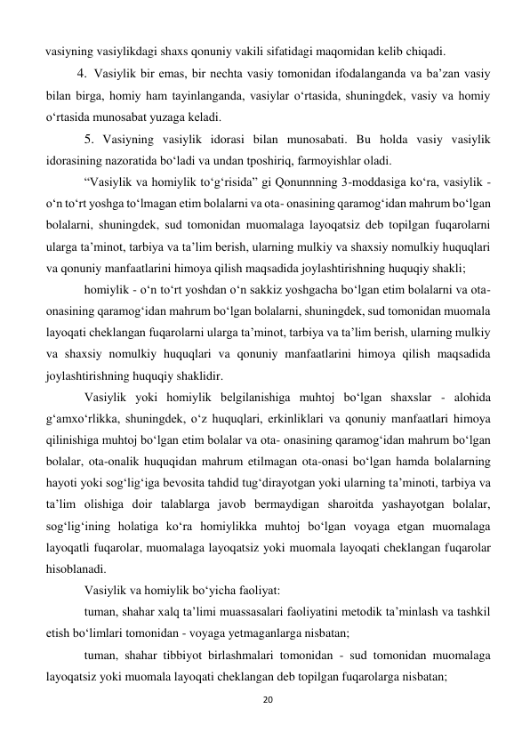 20 
 
vasiyning vasiylikdagi shaxs qonuniy vakili sifatidagi maqomidan kelib chiqadi. 
4. Vasiylik bir emas, bir nechta vasiy tomonidan ifodalanganda va ba’zan vasiy 
bilan birga, homiy ham tayinlanganda, vasiylar o‘rtasida, shuningdek, vasiy va homiy 
o‘rtasida munosabat yuzaga keladi. 
5. Vasiyning vasiylik idorasi bilan munosabati. Bu holda vasiy vasiylik 
idorasining nazoratida bo‘ladi va undan tposhiriq, farmoyishlar oladi. 
“Vasiylik va homiylik to‘g‘risida” gi Qonunnning 3-moddasiga ko‘ra, vasiylik - 
o‘n to‘rt yoshga to‘lmagan etim bolalarni va ota- onasining qaramog‘idan mahrum bo‘lgan 
bolalarni, shuningdek, sud tomonidan muomalaga layoqatsiz deb topilgan fuqarolarni 
ularga ta’minot, tarbiya va ta’lim berish, ularning mulkiy va shaxsiy nomulkiy huquqlari 
va qonuniy manfaatlarini himoya qilish maqsadida joylashtirishning huquqiy shakli; 
homiylik - o‘n to‘rt yoshdan o‘n sakkiz yoshgacha bo‘lgan etim bolalarni va ota-
onasining qaramog‘idan mahrum bo‘lgan bolalarni, shuningdek, sud tomonidan muomala 
layoqati cheklangan fuqarolarni ularga ta’minot, tarbiya va ta’lim berish, ularning mulkiy 
va shaxsiy nomulkiy huquqlari va qonuniy manfaatlarini himoya qilish maqsadida 
joylashtirishning huquqiy shaklidir. 
Vasiylik yoki homiylik belgilanishiga muhtoj bo‘lgan shaxslar - alohida 
g‘amxo‘rlikka, shuningdek, o‘z huquqlari, erkinliklari va qonuniy manfaatlari himoya 
qilinishiga muhtoj bo‘lgan etim bolalar va ota- onasining qaramog‘idan mahrum bo‘lgan 
bolalar, ota-onalik huquqidan mahrum etilmagan ota-onasi bo‘lgan hamda bolalarning 
hayoti yoki sog‘lig‘iga bevosita tahdid tug‘dirayotgan yoki ularning ta’minoti, tarbiya va 
ta’lim olishiga doir talablarga javob bermaydigan sharoitda yashayotgan bolalar, 
sog‘lig‘ining holatiga ko‘ra homiylikka muhtoj bo‘lgan voyaga etgan muomalaga 
layoqatli fuqarolar, muomalaga layoqatsiz yoki muomala layoqati cheklangan fuqarolar 
hisoblanadi. 
Vasiylik va homiylik bo‘yicha faoliyat: 
tuman, shahar xalq ta’limi muassasalari faoliyatini metodik ta’minlash va tashkil 
etish bo‘limlari tomonidan - voyaga yetmaganlarga nisbatan; 
tuman, shahar tibbiyot birlashmalari tomonidan - sud tomonidan muomalaga 
layoqatsiz yoki muomala layoqati cheklangan deb topilgan fuqarolarga nisbatan; 
