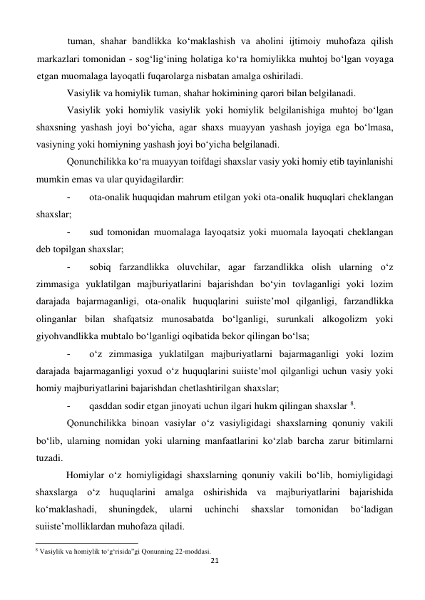 21 
 
tuman, shahar bandlikka ko‘maklashish va aholini ijtimoiy muhofaza qilish 
markazlari tomonidan - sog‘lig‘ining holatiga ko‘ra homiylikka muhtoj bo‘lgan voyaga 
etgan muomalaga layoqatli fuqarolarga nisbatan amalga oshiriladi. 
Vasiylik va homiylik tuman, shahar hokimining qarori bilan belgilanadi. 
Vasiylik yoki homiylik vasiylik yoki homiylik belgilanishiga muhtoj bo‘lgan 
shaxsning yashash joyi bo‘yicha, agar shaxs muayyan yashash joyiga ega bo‘lmasa, 
vasiyning yoki homiyning yashash joyi bo‘yicha belgilanadi. 
Qonunchilikka ko‘ra muayyan toifdagi shaxslar vasiy yoki homiy etib tayinlanishi 
mumkin emas va ular quyidagilardir: 
- 
 ota-onalik huquqidan mahrum etilgan yoki ota-onalik huquqlari cheklangan 
shaxslar; 
- 
 sud tomonidan muomalaga layoqatsiz yoki muomala layoqati cheklangan 
deb topilgan shaxslar; 
- 
 sobiq farzandlikka oluvchilar, agar farzandlikka olish ularning o‘z 
zimmasiga yuklatilgan majburiyatlarini bajarishdan bo‘yin tovlaganligi yoki lozim 
darajada bajarmaganligi, ota-onalik huquqlarini suiiste’mol qilganligi, farzandlikka 
olinganlar bilan shafqatsiz munosabatda bo‘lganligi, surunkali alkogolizm yoki 
giyohvandlikka mubtalo bo‘lganligi oqibatida bekor qilingan bo‘lsa; 
- 
 o‘z zimmasiga yuklatilgan majburiyatlarni bajarmaganligi yoki lozim 
darajada bajarmaganligi yoxud o‘z huquqlarini suiiste’mol qilganligi uchun vasiy yoki 
homiy majburiyatlarini bajarishdan chetlashtirilgan shaxslar; 
- 
 qasddan sodir etgan jinoyati uchun ilgari hukm qilingan shaxslar 8. 
Qonunchilikka binoan vasiylar o‘z vasiyligidagi shaxslarning qonuniy vakili 
bo‘lib, ularning nomidan yoki ularning manfaatlarini ko‘zlab barcha zarur bitimlarni 
tuzadi. 
Homiylar o‘z homiyligidagi shaxslarning qonuniy vakili bo‘lib, homiyligidagi 
shaxslarga o‘z huquqlarini amalga oshirishida va majburiyatlarini bajarishida 
ko‘maklashadi, 
shuningdek, 
ularni 
uchinchi 
shaxslar 
tomonidan 
bo‘ladigan 
suiiste’molliklardan muhofaza qiladi. 
                                                           
8 Vasiylik va homiylik to‘g‘risida”gi Qonunning 22-moddasi. 
