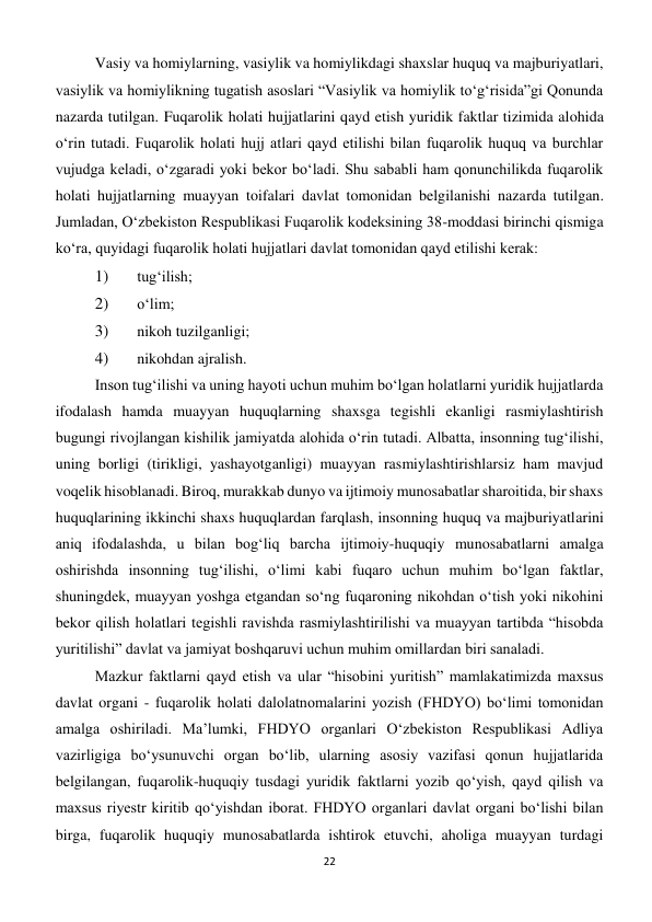 22 
 
Vasiy va homiylarning, vasiylik va homiylikdagi shaxslar huquq va majburiyatlari, 
vasiylik va homiylikning tugatish asoslari “Vasiylik va homiylik to‘g‘risida”gi Qonunda 
nazarda tutilgan. Fuqarolik holati hujjatlarini qayd etish yuridik faktlar tizimida alohida 
o‘rin tutadi. Fuqarolik holati hujj atlari qayd etilishi bilan fuqarolik huquq va burchlar 
vujudga keladi, o‘zgaradi yoki bekor bo‘ladi. Shu sababli ham qonunchilikda fuqarolik 
holati hujjatlarning muayyan toifalari davlat tomonidan belgilanishi nazarda tutilgan. 
Jumladan, O‘zbekiston Respublikasi Fuqarolik kodeksining 38-moddasi birinchi qismiga 
ko‘ra, quyidagi fuqarolik holati hujjatlari davlat tomonidan qayd etilishi kerak: 
1) 
 tug‘ilish; 
2) 
 o‘lim; 
3) 
 nikoh tuzilganligi; 
4) 
 nikohdan ajralish. 
Inson tug‘ilishi va uning hayoti uchun muhim bo‘lgan holatlarni yuridik hujjatlarda 
ifodalash hamda muayyan huquqlarning shaxsga tegishli ekanligi rasmiylashtirish 
bugungi rivojlangan kishilik jamiyatda alohida o‘rin tutadi. Albatta, insonning tug‘ilishi, 
uning borligi (tirikligi, yashayotganligi) muayyan rasmiylashtirishlarsiz ham mavjud 
voqelik hisoblanadi. Biroq, murakkab dunyo va ijtimoiy munosabatlar sharoitida, bir shaxs 
huquqlarining ikkinchi shaxs huquqlardan farqlash, insonning huquq va majburiyatlarini 
aniq ifodalashda, u bilan bog‘liq barcha ijtimoiy-huquqiy munosabatlarni amalga 
oshirishda insonning tug‘ilishi, o‘limi kabi fuqaro uchun muhim bo‘lgan faktlar, 
shuningdek, muayyan yoshga etgandan so‘ng fuqaroning nikohdan o‘tish yoki nikohini 
bekor qilish holatlari tegishli ravishda rasmiylashtirilishi va muayyan tartibda “hisobda 
yuritilishi” davlat va jamiyat boshqaruvi uchun muhim omillardan biri sanaladi. 
Mazkur faktlarni qayd etish va ular “hisobini yuritish” mamlakatimizda maxsus 
davlat organi - fuqarolik holati dalolatnomalarini yozish (FHDYO) bo‘limi tomonidan 
amalga oshiriladi. Ma’lumki, FHDYO organlari O‘zbekiston Respublikasi Adliya 
vazirligiga bo‘ysunuvchi organ bo‘lib, ularning asosiy vazifasi qonun hujjatlarida 
belgilangan, fuqarolik-huquqiy tusdagi yuridik faktlarni yozib qo‘yish, qayd qilish va 
maxsus riyestr kiritib qo‘yishdan iborat. FHDYO organlari davlat organi bo‘lishi bilan 
birga, fuqarolik huquqiy munosabatlarda ishtirok etuvchi, aholiga muayyan turdagi 
