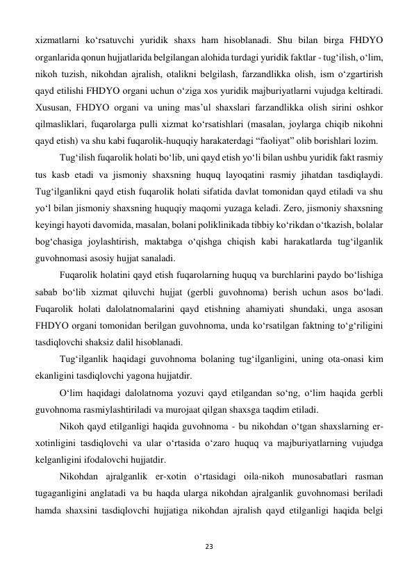 23 
 
xizmatlarni ko‘rsatuvchi yuridik shaxs ham hisoblanadi. Shu bilan birga FHDYO 
organlarida qonun hujjatlarida belgilangan alohida turdagi yuridik faktlar - tug‘ilish, o‘lim, 
nikoh tuzish, nikohdan ajralish, otalikni belgilash, farzandlikka olish, ism o‘zgartirish 
qayd etilishi FHDYO organi uchun o‘ziga xos yuridik majburiyatlarni vujudga keltiradi. 
Xususan, FHDYO organi va uning mas’ul shaxslari farzandlikka olish sirini oshkor 
qilmasliklari, fuqarolarga pulli xizmat ko‘rsatishlari (masalan, joylarga chiqib nikohni 
qayd etish) va shu kabi fuqarolik-huquqiy harakaterdagi “faoliyat” olib borishlari lozim. 
Tug‘ilish fuqarolik holati bo‘lib, uni qayd etish yo‘li bilan ushbu yuridik fakt rasmiy 
tus kasb etadi va jismoniy shaxsning huquq layoqatini rasmiy jihatdan tasdiqlaydi. 
Tug‘ilganlikni qayd etish fuqarolik holati sifatida davlat tomonidan qayd etiladi va shu 
yo‘l bilan jismoniy shaxsning huquqiy maqomi yuzaga keladi. Zero, jismoniy shaxsning 
keyingi hayoti davomida, masalan, bolani poliklinikada tibbiy ko‘rikdan o‘tkazish, bolalar 
bog‘chasiga joylashtirish, maktabga o‘qishga chiqish kabi harakatlarda tug‘ilganlik 
guvohnomasi asosiy hujjat sanaladi. 
Fuqarolik holatini qayd etish fuqarolarning huquq va burchlarini paydo bo‘lishiga 
sabab bo‘lib xizmat qiluvchi hujjat (gerbli guvohnoma) berish uchun asos bo‘ladi. 
Fuqarolik holati dalolatnomalarini qayd etishning ahamiyati shundaki, unga asosan 
FHDYO organi tomonidan berilgan guvohnoma, unda ko‘rsatilgan faktning to‘g‘riligini 
tasdiqlovchi shaksiz dalil hisoblanadi. 
Tug‘ilganlik haqidagi guvohnoma bolaning tug‘ilganligini, uning ota-onasi kim 
ekanligini tasdiqlovchi yagona hujjatdir. 
O‘lim haqidagi dalolatnoma yozuvi qayd etilgandan so‘ng, o‘lim haqida gerbli 
guvohnoma rasmiylashtiriladi va murojaat qilgan shaxsga taqdim etiladi. 
Nikoh qayd etilganligi haqida guvohnoma - bu nikohdan o‘tgan shaxslarning er-
xotinligini tasdiqlovchi va ular o‘rtasida o‘zaro huquq va majburiyatlarning vujudga 
kelganligini ifodalovchi hujjatdir. 
Nikohdan ajralganlik er-xotin o‘rtasidagi oila-nikoh munosabatlari rasman 
tugaganligini anglatadi va bu haqda ularga nikohdan ajralganlik guvohnomasi beriladi 
hamda shaxsini tasdiqlovchi hujjatiga nikohdan ajralish qayd etilganligi haqida belgi 
