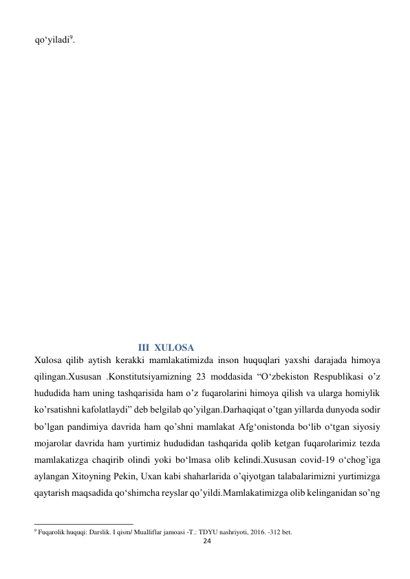 24 
 
qo‘yiladi9. 
 
 
 
 
 
 
 
 
 
 
  III  XULOSA 
Xulosa qilib aytish kerakki mamlakatimizda inson huquqlari yaxshi darajada himoya 
qilingan.Xususan .Konstitutsiyamizning 23 moddasida “O‘zbekiston Respublikasi o’z 
hududida ham uning tashqarisida ham o’z fuqarolarini himoya qilish va ularga homiylik 
ko’rsatishni kafolatlaydi” deb belgilab qo’yilgan.Darhaqiqat o’tgan yillarda dunyoda sodir 
bo’lgan pandimiya davrida ham qo’shni mamlakat Afg‘onistonda bo‘lib o‘tgan siyosiy 
mojarolar davrida ham yurtimiz hududidan tashqarida qolib ketgan fuqarolarimiz tezda 
mamlakatizga chaqirib olindi yoki bo‘lmasa olib kelindi.Xususan covid-19 o‘chog’iga 
aylangan Xitoyning Pekin, Uxan kabi shaharlarida o’qiyotgan talabalarimizni yurtimizga 
qaytarish maqsadida qo‘shimcha reyslar qo’yildi.Mamlakatimizga olib kelinganidan so’ng 
                                                           
9 Fuqarolik huquqi: Darslik. I qism/ Mualliflar jamoasi -T.: TDYU nashriyoti, 2016. -312 bet. 
