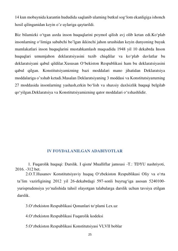 25 
 
14 kun mobaynida karantin hududida saqlanib ularning butkul sog‘lom ekanligiga ishonch 
hosil qilinganidan keyin o’z uylariga qaytarildi. 
Biz bilamizki o‘tgan asrda inson huquqlarini poymol qilish avj olib ketan edi.Ko‘plab 
insonlarning o‘limiga sababchi bo’lgan ikkinchi jahon urushidan keyin dunyoning buyuk 
mamlakatlari inson huquqlarini mustahkamlash maqsadida 1948 yil 10 dekabrda Inson 
huquqlari umumjahon deklaratsiyasini tuzib chiqdilar va ko‘plab davlatlar bu 
deklaratsiyani qabul qildilar.Xususan O‘bekiston Respublikasi ham bu deklaratsiyasini 
qabul qilgan. Konstitutsiyamizning bazi moddalari mano jihatidan Deklaratsiya 
moddalariga o’xshab ketadi.Masalan Deklaratsiyaning 3 moddasi va Konstitutsiyamzning 
27 moddasida insonlarning yashash,erkin bo‘lish va shaxsiy daxlsizlik huquqi belgilab 
qo‘yilgan.Deklaratsiya va Konstitutsiyamizning qator moddalari o‘xshashlidir. 
 
 
 
 
 
 
IV FOYDALANILGAN ADABIYOTLAR 
 
1. Fuqarolik huquqi: Darslik. I qism/ Mualliflar jamoasi -T.: TDYU nashriyoti, 
2016. -312 bet. 
2.O.T.Husanov Konstitutsiyaviy huquq O‘zbekiston Respublikasi Oliy va o‘rta 
ta’lim vazirligining 2012 yil 26-dekabrdagi 597-sonli buyrug‘iga asosan 5240100-
yurisprudensiya yo‘nalishida tahsil olayotgan talabalarga darslik uchun tavsiya etilgan 
darslik. 
3.O‘zbekiston Respublikasi Qonunlari to‘plami Lex.uz 
4.O‘zbekiston Respublikasi Fuqarolik kodeksi 
5.O‘zbekiston Respublikasi Konstitutsiyasi VI,VII boblar 
