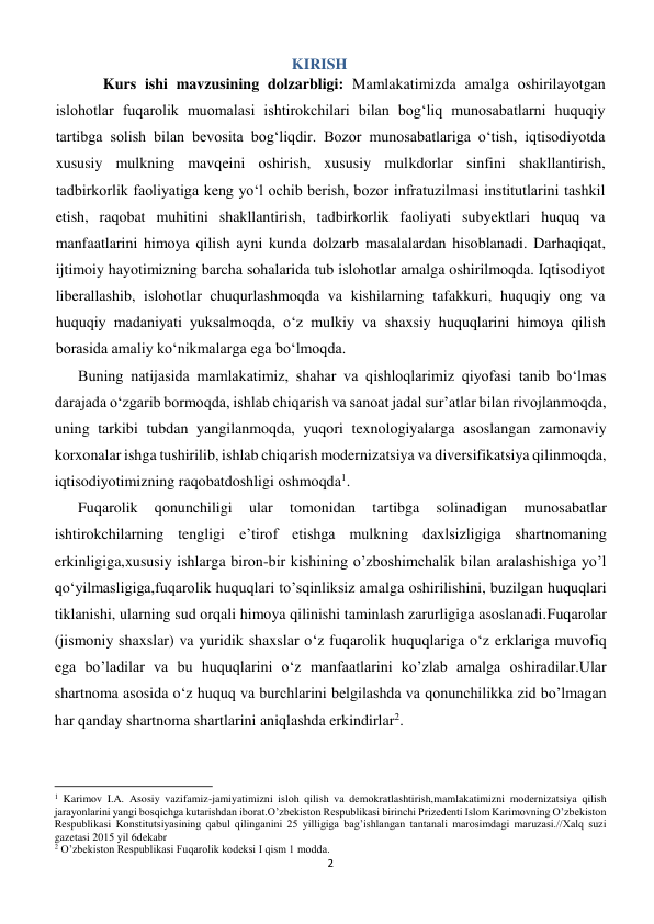 2 
 
KIRISH 
Kurs ishi mavzusining dolzarbligi: Mamlakatimizda amalga oshirilayotgan 
islohotlar fuqarolik muomalasi ishtirokchilari bilan bog‘liq munosabatlarni huquqiy 
tartibga solish bilan bevosita bog‘liqdir. Bozor munosabatlariga o‘tish, iqtisodiyotda 
xususiy mulkning mavqeini oshirish, xususiy mulkdorlar sinfini shakllantirish, 
tadbirkorlik faoliyatiga keng yo‘l ochib berish, bozor infratuzilmasi institutlarini tashkil 
etish, raqobat muhitini shakllantirish, tadbirkorlik faoliyati subyektlari huquq va 
manfaatlarini himoya qilish ayni kunda dolzarb masalalardan hisoblanadi. Darhaqiqat, 
ijtimoiy hayotimizning barcha sohalarida tub islohotlar amalga oshirilmoqda. Iqtisodiyot 
liberallashib, islohotlar chuqurlashmoqda va kishilarning tafakkuri, huquqiy ong va 
huquqiy madaniyati yuksalmoqda, o‘z mulkiy va shaxsiy huquqlarini himoya qilish 
borasida amaliy ko‘nikmalarga ega bo‘lmoqda. 
Buning natijasida mamlakatimiz, shahar va qishloqlarimiz qiyofasi tanib bo‘lmas 
darajada o‘zgarib bormoqda, ishlab chiqarish va sanoat jadal sur’atlar bilan rivojlanmoqda, 
uning tarkibi tubdan yangilanmoqda, yuqori texnologiyalarga asoslangan zamonaviy 
korxonalar ishga tushirilib, ishlab chiqarish modernizatsiya va diversifikatsiya qilinmoqda, 
iqtisodiyotimizning raqobatdoshligi oshmoqda1. 
Fuqarolik 
qonunchiligi 
ular 
tomonidan 
tartibga 
solinadigan 
munosabatlar 
ishtirokchilarning tengligi e’tirof etishga mulkning daxlsizligiga shartnomaning 
erkinligiga,xususiy ishlarga biron-bir kishining o’zboshimchalik bilan aralashishiga yo’l 
qo‘yilmasligiga,fuqarolik huquqlari to’sqinliksiz amalga oshirilishini, buzilgan huquqlari 
tiklanishi, ularning sud orqali himoya qilinishi taminlash zarurligiga asoslanadi.Fuqarolar 
(jismoniy shaxslar) va yuridik shaxslar o‘z fuqarolik huquqlariga o‘z erklariga muvofiq 
ega bo’ladilar va bu huquqlarini o‘z manfaatlarini ko’zlab amalga oshiradilar.Ular 
shartnoma asosida o‘z huquq va burchlarini belgilashda va qonunchilikka zid bo’lmagan 
har qanday shartnoma shartlarini aniqlashda erkindirlar2. 
                                                           
1 Karimov I.A. Asosiy vazifamiz-jamiyatimizni isloh qilish va demokratlashtirish,mamlakatimizni modernizatsiya qilish 
jarayonlarini yangi bosqichga kutarishdan iborat.O’zbekiston Respublikasi birinchi Prizedenti Islom Karimovning O’zbekiston 
Respublikasi Konstitutsiyasining qabul qilinganini 25 yilligiga bag’ishlangan tantanali marosimdagi maruzasi.//Xalq suzi 
gazetasi 2015 yil 6dekabr 
2 O’zbekiston Respublikasi Fuqarolik kodeksi I qism 1 modda. 
