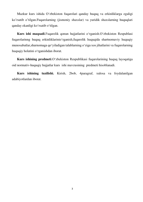 3 
 
Mazkur kurs ishida O‘zbekiston fuqarolari qanday huquq va erkinliklarga egaligi 
ko’rsatib o’tilgan.Fuqarolarning (jismoniy shaxslar) va yuridik shaxslarning huquqlari 
qanday ekanligi ko‘rsatib o‘tilgan. 
Kurs ishi maqsadi.Fuqarolik qonun hujjatlarini o‘rganish.O‘zbekiston Respublasi 
fuqarolarinng huquq erkinliklarinio‘rganish,fuqarolik huquqida shartnomaviy huquqiy 
munosabatlar,sharnomaga qo‘yiladigan talablarning o‘ziga xos jihatlarini va fuqarolarning 
huquqiy holatini o‘rganishdan iborat. 
Kurs ishining predmeti.O‘zbekiston Respublikasi fuqarolarining huquq layoqatiga 
oid normativ-huquqiy hujjatlar kurs  ishi mavzusining  predmeti hisoblanadi. 
Kurs ishining tuzilishi. Kirish, 2bob, 4paragraf, xulosa va foydalanilgan 
adabiyotlardan iborat. 
 
 
 
 
 
 
 
 
 
 
 
 
