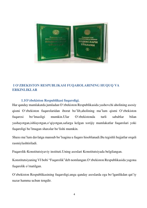 4 
 
 
 
 
 
 
 
 
 
 I O‘ZBEKISTON RESPUBLIKASI FUQAROLARINING HUQUQ VA 
ERKINLIKLAR 
   
1.1O‘zbekiston Respublikasi fuqaroligi. 
Har qanday mamlakatda jumladan O‘zbekiston Respublikasida yashovchi aholining asosiy 
qismi O‘zbekiston fuqarolaridan iborat bo’lib,aholining ma’lum qismi O‘zbekiston 
fuqarosi 
bo‘lmasligi 
mumkin.Ular 
O‘zbekistonda 
turli 
sabablar 
bilan 
yashayotgan,ishlayotgan,o‘qiyotgan,safarga kelgan xorijiy mamlakatlar fuqarolari yoki 
fuqaroligi bo’lmagan shaxslar bo‘lishi mumkin. 
Shaxs ma’lum davlatga mansub bo’lsagina u fuqaro hisoblanadi.Bu tegishli hujjatlar orqali 
rasmiylashtiriladi. 
Fuqarolik-Konstitutsiyaviy instituti.Uning asoslari Konstitutsiyada belgilangan. 
Konstitutsiyaning VI bobi “Fuqarolik”deb nomlangan.O‘zbekiston Respublikasida yagona 
fuqarolik o’rnatilgan. 
O‘zbekiston Respublikasining fuqaroligi,unga qanday asoslarda ega bo‘lganlikdan qat’iy 
nazar hamma uchun tengdir. 
