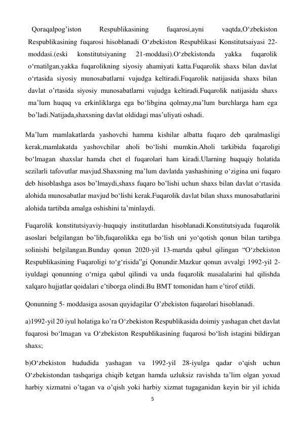 5 
 
Qoraqalpog’iston 
Respublikasining 
fuqarosi,ayni 
vaqtda,O‘zbekiston 
Respublikasining fuqarosi hisoblanadi O‘zbekiston Respublikasi Konstitutsaiyasi 22-
moddasi.(eski 
konstitutsiyaning 
21-moddasi).O‘zbekistonda 
yakka 
fuqarolik 
o‘rnatilgan,yakka fuqarolikning siyosiy ahamiyati katta.Fuqarolik shaxs bilan davlat 
o‘rtasida siyosiy munosabatlarni vujudga keltiradi.Fuqarolik natijasida shaxs bilan 
davlat o’rtasida siyosiy munosabatlarni vujudga keltiradi.Fuqarolik natijasida shaxs 
ma’lum huquq va erkinliklarga ega bo‘libgina qolmay,ma’lum burchlarga ham ega 
bo’ladi.Natijada,shaxsning davlat oldidagi mas’uliyati oshadi. 
Ma’lum mamlakatlarda yashovchi hamma kishilar albatta fuqaro deb qaralmasligi 
kerak,mamlakatda yashovchilar aholi bo‘lishi mumkin.Aholi tarkibida fuqaroligi 
bo‘lmagan shaxslar hamda chet el fuqarolari ham kiradi.Ularning huquqiy holatida 
sezilarli tafovutlar mavjud.Shaxsning ma’lum davlatda yashashining o‘zigina uni fuqaro 
deb hisoblashga asos bo’lmaydi,shaxs fuqaro bo’lishi uchun shaxs bilan davlat o‘rtasida 
alohida munosabatlar mavjud bo‘lishi kerak.Fuqarolik davlat bilan shaxs munosabatlarini 
alohida tartibda amalga oshishini ta’minlaydi. 
Fuqarolik konstitutsiyaviy-huquqiy institutlardan hisoblanadi.Konstitutsiyada fuqarolik 
asoslari belgilangan bo’lib,fuqarolikka ega bo‘lish uni yo‘qotish qonun bilan tartibga 
solinishi belgilangan.Bunday qonun 2020-yil 13-martda qabul qilingan “O‘zbekiston 
Respublikasining Fuqaroligi to‘g‘risida”gi Qonundir.Mazkur qonun avvalgi 1992-yil 2-
iyuldagi qonunning o‘rniga qabul qilindi va unda fuqarolik masalalarini hal qilishda 
xalqaro hujjatlar qoidalari e’tiborga olindi.Bu BMT tomonidan ham e’tirof etildi. 
Qonunning 5- moddasiga asosan quyidagilar O’zbekiston fuqarolari hisoblanadi. 
a)1992-yil 20 iyul holatiga ko’ra O‘zbekiston Respublikasida doimiy yashagan chet davlat 
fuqarosi bo‘lmagan va O‘zbekiston Respublikasining fuqarosi bo‘lish istagini bildirgan 
shaxs; 
b)O‘zbekiston hududida yashagan va 1992-yil 28-iyulga qadar o‘qish uchun 
O‘zbekistondan tashqariga chiqib ketgan hamda uzluksiz ravishda ta’lim olgan yoxud 
harbiy xizmatni o’tagan va o’qish yoki harbiy xizmat tugaganidan keyin bir yil ichida 
