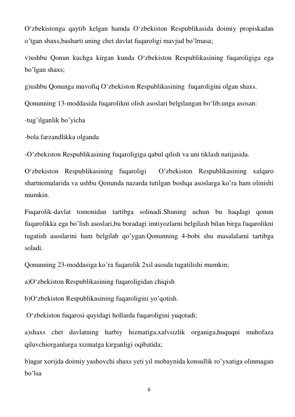 6 
 
O‘zbekistonga qaytib kelgan hamda O‘zbekiston Respublikasida doimiy propiskadan 
o’tgan shaxs,basharti uning chet davlat fuqaroligi mavjud bo’lmasa; 
v)ushbu Qonun kuchga kirgan kunda O‘zbekiston Respublikasining fuqaroligiga ega 
bo’lgan shaxs; 
g)ushbu Qonunga muvofiq O‘zbekiston Respublikasining  fuqaroligini olgan shaxs. 
Qonunning 13-moddasida fuqarolikni olish asoslari belgilangan bo‘lib,unga asosan: 
-tug’ilganlik bo’yicha  
-bola farzandlikka olganda  
-O‘zbekiston Respublikasining fuqaroligiga qabul qilish va uni tiklash natijasida. 
O‘zbekiston Respublikasining fuqaroligi  O’zbekiston Respublikasining xalqaro 
shartnomalarida va ushbu Qonunda nazarda tutilgan boshqa asoslarga ko’ra ham olinishi 
mumkin. 
Fuqarolik-davlat tomonidan tartibga solinadi.Shuning uchun bu haqdagi qonun 
fuqarolikka ega bo’lish asoslari,bu boradagi imtiyozlarni belgilash bilan birga fuqarolikni 
tugatish asoslarini ham belgilab qo’ygan.Qonunning 4-bobi shu masalalarni tartibga 
soladi. 
Qonunning 23-moddasiga ko’ra fuqarolik 2xil asosda tugatilishi mumkin; 
a)O‘zbekiston Respublikasining fuqaroligidan chiqish 
b)O‘zbekiston Respublikasining fuqaroligini yo’qotish. 
 O‘zbekiston fuqarosi quyidagi hollarda fuqaroligini yuqotadi; 
a)shaxs chet davlatning harbiy hizmatiga,xafvsizlik organiga,huquqni muhofaza 
qiluvchiorganlarga xizmatga kirganligi oqibatida; 
b)agar xorijda doimiy yashovchi shaxs yeti yil mobaynida konsullik ro’yxatiga olinmagan 
bo’lsa 
