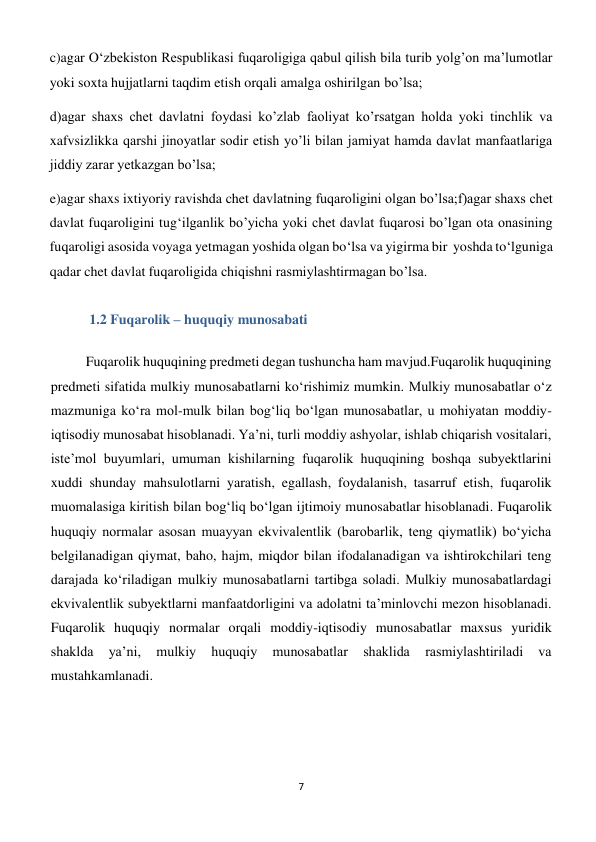 7 
 
c)agar O‘zbekiston Respublikasi fuqaroligiga qabul qilish bila turib yolg’on ma’lumotlar 
yoki soxta hujjatlarni taqdim etish orqali amalga oshirilgan bo’lsa; 
d)agar shaxs chet davlatni foydasi ko’zlab faoliyat ko’rsatgan holda yoki tinchlik va 
xafvsizlikka qarshi jinoyatlar sodir etish yo’li bilan jamiyat hamda davlat manfaatlariga 
jiddiy zarar yetkazgan bo’lsa; 
e)agar shaxs ixtiyoriy ravishda chet davlatning fuqaroligini olgan bo’lsa;f)agar shaxs chet 
davlat fuqaroligini tug‘ilganlik bo’yicha yoki chet davlat fuqarosi bo’lgan ota onasining 
fuqaroligi asosida voyaga yetmagan yoshida olgan bo‘lsa va yigirma bir  yoshda to‘lguniga 
qadar chet davlat fuqaroligida chiqishni rasmiylashtirmagan bo’lsa. 
 1.2 Fuqarolik – huquqiy munosabati  
 
Fuqarolik huquqining predmeti degan tushuncha ham mavjud.Fuqarolik huquqining 
predmeti sifatida mulkiy munosabatlarni ko‘rishimiz mumkin. Mulkiy munosabatlar o‘z 
mazmuniga ko‘ra mol-mulk bilan bog‘liq bo‘lgan munosabatlar, u mohiyatan moddiy-
iqtisodiy munosabat hisoblanadi. Ya’ni, turli moddiy ashyolar, ishlab chiqarish vositalari, 
iste’mol buyumlari, umuman kishilarning fuqarolik huquqining boshqa subyektlarini 
xuddi shunday mahsulotlarni yaratish, egallash, foydalanish, tasarruf etish, fuqarolik 
muomalasiga kiritish bilan bog‘liq bo‘lgan ijtimoiy munosabatlar hisoblanadi. Fuqarolik 
huquqiy normalar asosan muayyan ekvivalentlik (barobarlik, teng qiymatlik) bo‘yicha 
belgilanadigan qiymat, baho, hajm, miqdor bilan ifodalanadigan va ishtirokchilari teng 
darajada ko‘riladigan mulkiy munosabatlarni tartibga soladi. Mulkiy munosabatlardagi 
ekvivalentlik subyektlarni manfaatdorligini va adolatni ta’minlovchi mezon hisoblanadi. 
Fuqarolik huquqiy normalar orqali moddiy-iqtisodiy munosabatlar maxsus yuridik 
shaklda 
ya’ni, 
mulkiy 
huquqiy 
munosabatlar 
shaklida 
rasmiylashtiriladi 
va 
mustahkamlanadi. 
 
