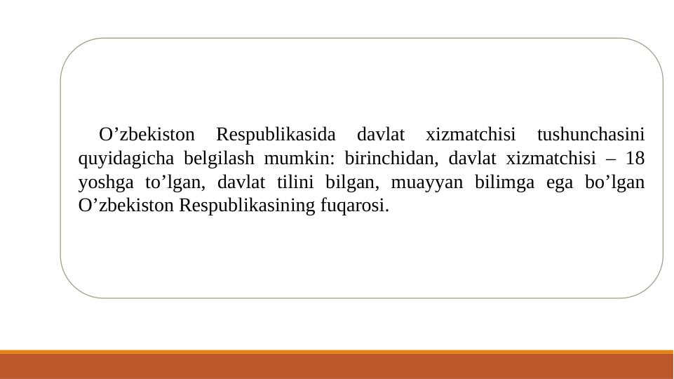  
O’zbekiston 
Respublikasida 
davlat 
xizmatchisi 
tushunchasini 
quyidagicha belgilash mumkin: birinchidan, davlat xizmatchisi – 18 
yoshga to’lgan, davlat tilini bilgan, muayyan bilimga ega bo’lgan 
O’zbekiston Respublikasining fuqarosi. 
