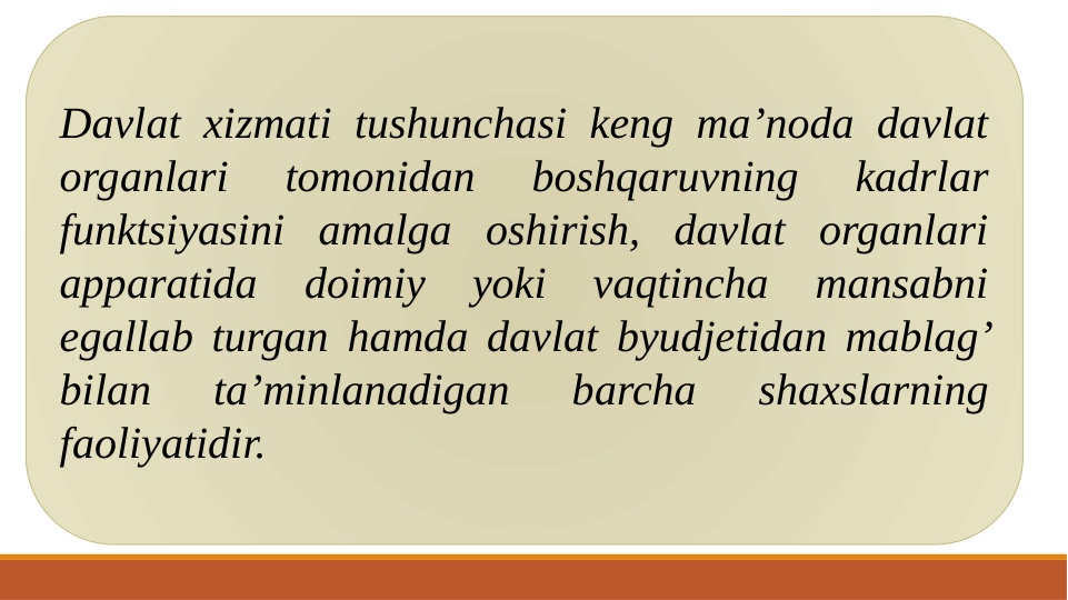 Davlat xizmati tushunchasi keng ma’noda davlat 
organlari 
tomonidan 
boshqaruvning 
kadrlar 
funktsiyasini amalga oshirish, davlat organlari 
apparatida 
doimiy 
yoki 
vaqtincha 
mansabni 
egallab turgan hamda davlat byudjetidan mablag’ 
bilan 
ta’minlanadigan 
barcha 
shaxslarning 
faoliyatidir. 
