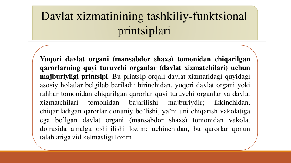 Davlat xizmatinining tashkiliy-funktsional
printsiplari
Yuqori davlat organi (mansabdor shaxs) tomonidan chiqarilgan
qarorlarning quyi turuvchi organlar (davlat xizmatchilari) uchun
majburiyligi printsipi. Bu printsip orqali davlat xizmatidagi quyidagi
asosiy holatlar belgilab beriladi: birinchidan, yuqori davlat organi yoki
rahbar tomonidan chiqarilgan qarorlar quyi turuvchi organlar va davlat
xizmatchilari
tomonidan
bajarilishi
majburiydir;
ikkinchidan,
chiqariladigan qarorlar qonuniy bo’lishi, ya’ni uni chiqarish vakolatiga
ega bo’lgan davlat organi (mansabdor shaxs) tomonidan vakolat
doirasida amalga oshirilishi lozim; uchinchidan, bu qarorlar qonun
talablariga zid kelmasligi lozim
