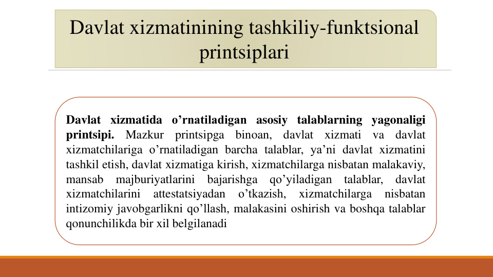 Davlat xizmatinining tashkiliy-funktsional
printsiplari
Davlat xizmatida o’rnatiladigan asosiy talablarning yagonaligi
printsipi.
Mazkur
printsipga
binoan,
davlat
xizmati
va
davlat
xizmatchilariga o’rnatiladigan barcha talablar, ya’ni davlat xizmatini
tashkil etish, davlat xizmatiga kirish, xizmatchilarga nisbatan malakaviy,
mansab
majburiyatlarini
bajarishga
qo’yiladigan
talablar,
davlat
xizmatchilarini
attestatsiyadan
o’tkazish,
xizmatchilarga
nisbatan
intizomiy javobgarlikni qo’llash, malakasini oshirish va boshqa talablar
qonunchilikda bir xil belgilanadi
