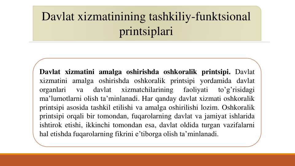 Davlat xizmatinining tashkiliy-funktsional
printsiplari
Davlat xizmatini amalga oshirishda oshkoralik printsipi. Davlat
xizmatini amalga oshirishda oshkoralik printsipi yordamida davlat
organlari
va
davlat
xizmatchilarining
faoliyati
to’g’risidagi
ma’lumotlarni olish ta’minlanadi. Har qanday davlat xizmati oshkoralik
printsipi asosida tashkil etilishi va amalga oshirilishi lozim. Oshkoralik
printsipi orqali bir tomondan, fuqarolarning davlat va jamiyat ishlarida
ishtirok etishi, ikkinchi tomondan esa, davlat oldida turgan vazifalarni
hal etishda fuqarolarning fikrini e’tiborga olish ta’minlanadi.
