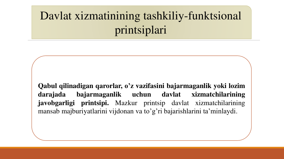 Davlat xizmatinining tashkiliy-funktsional
printsiplari
Qabul qilinadigan qarorlar, o’z vazifasini bajarmaganlik yoki lozim
darajada
bajarmaganlik
uchun
davlat
xizmatchilarining
javobgarligi
printsipi.
Mazkur
printsip
davlat
xizmatchilarining
mansab majburiyatlarini vijdonan va to’g’ri bajarishlarini ta’minlaydi.
