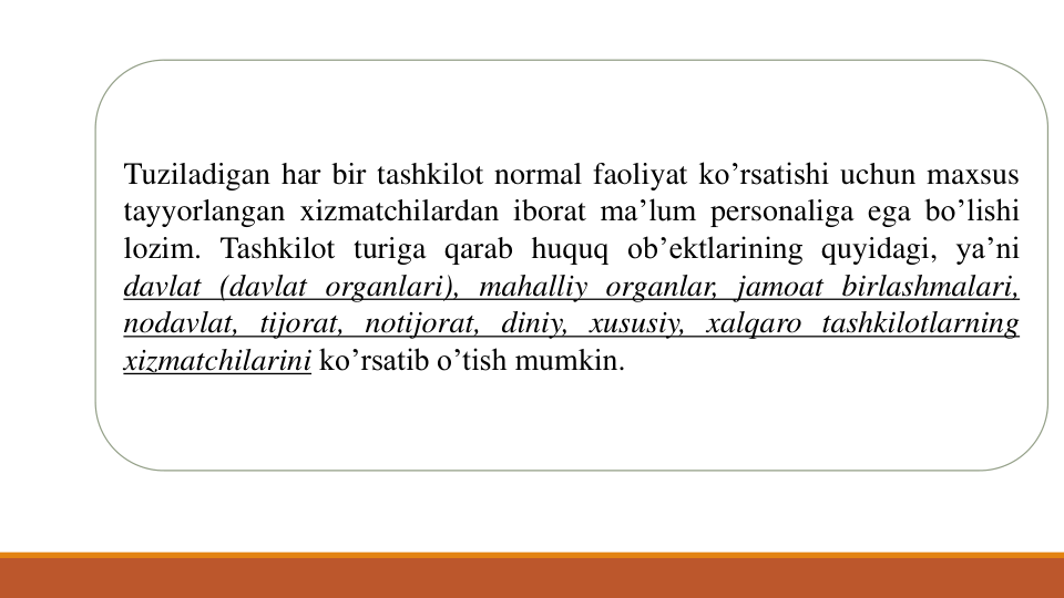 Tuziladigan har bir tashkilot normal faoliyat ko’rsatishi uchun maxsus
tayyorlangan xizmatchilardan iborat ma’lum personaliga ega bo’lishi
lozim. Tashkilot turiga qarab huquq ob’ektlarining quyidagi, ya’ni
davlat (davlat organlari), mahalliy organlar, jamoat birlashmalari,
nodavlat, tijorat, notijorat, diniy, xususiy, xalqaro tashkilotlarning
xizmatchilarini ko’rsatib o’tish mumkin.
