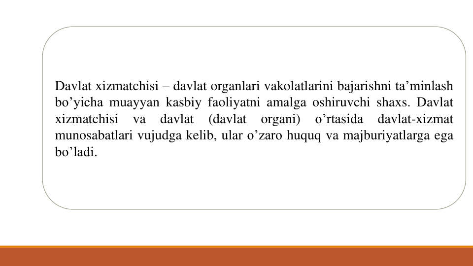 Davlat xizmatchisi – davlat organlari vakolatlarini bajarishni ta’minlash
bo’yicha muayyan kasbiy faoliyatni amalga oshiruvchi shaxs. Davlat
xizmatchisi
va
davlat
(davlat
organi)
o’rtasida
davlat-xizmat
munosabatlari vujudga kelib, ular o’zaro huquq va majburiyatlarga ega
bo’ladi.
