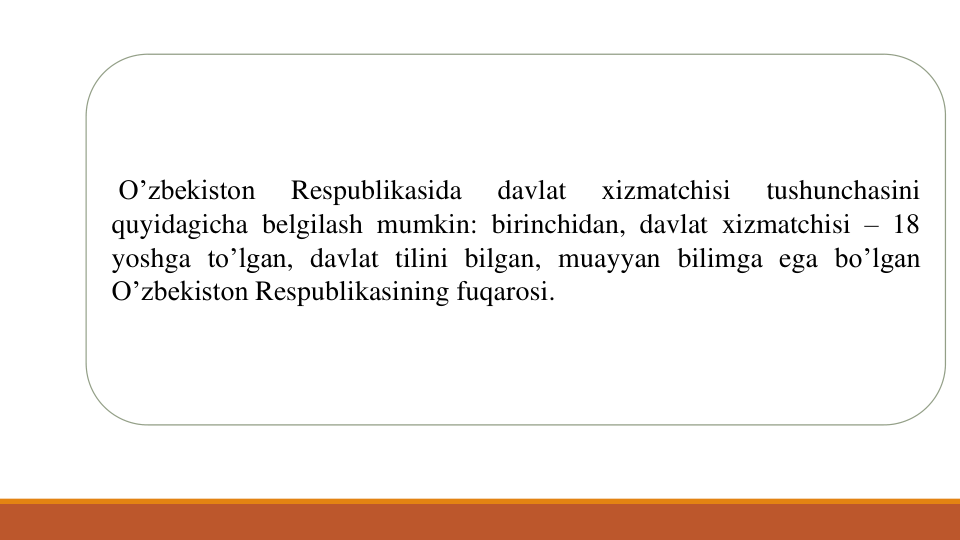 O’zbekiston
Respublikasida
davlat
xizmatchisi
tushunchasini
quyidagicha belgilash mumkin: birinchidan, davlat xizmatchisi – 18
yoshga to’lgan, davlat tilini bilgan, muayyan bilimga ega bo’lgan
O’zbekiston Respublikasining fuqarosi.
