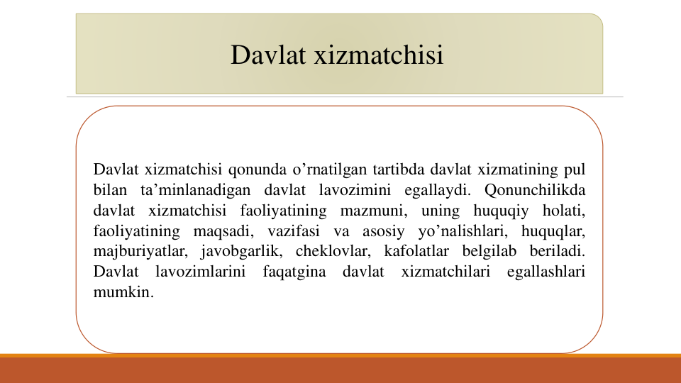 Davlat xizmatchisi
Davlat xizmatchisi qonunda o’rnatilgan tartibda davlat xizmatining pul
bilan ta’minlanadigan davlat lavozimini egallaydi. Qonunchilikda
davlat xizmatchisi faoliyatining mazmuni, uning huquqiy holati,
faoliyatining maqsadi, vazifasi va asosiy yo’nalishlari, huquqlar,
majburiyatlar, javobgarlik, cheklovlar, kafolatlar belgilab beriladi.
Davlat
lavozimlarini
faqatgina
davlat
xizmatchilari
egallashlari
mumkin.
