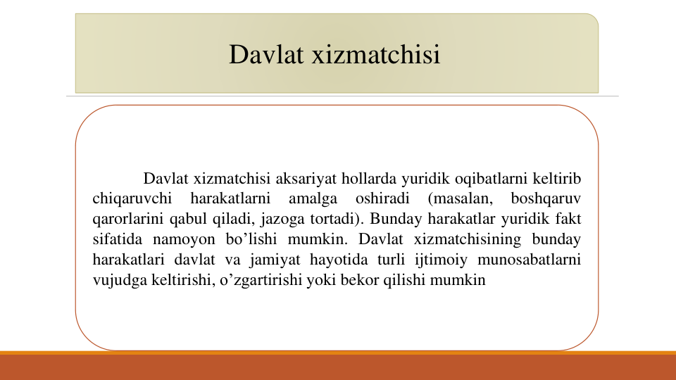 Davlat xizmatchisi
Davlat xizmatchisi aksariyat hollarda yuridik oqibatlarni keltirib
chiqaruvchi
harakatlarni
amalga
oshiradi
(masalan,
boshqaruv
qarorlarini qabul qiladi, jazoga tortadi). Bunday harakatlar yuridik fakt
sifatida namoyon bo’lishi mumkin. Davlat xizmatchisining bunday
harakatlari davlat va jamiyat hayotida turli ijtimoiy munosabatlarni
vujudga keltirishi, o’zgartirishi yoki bekor qilishi mumkin
