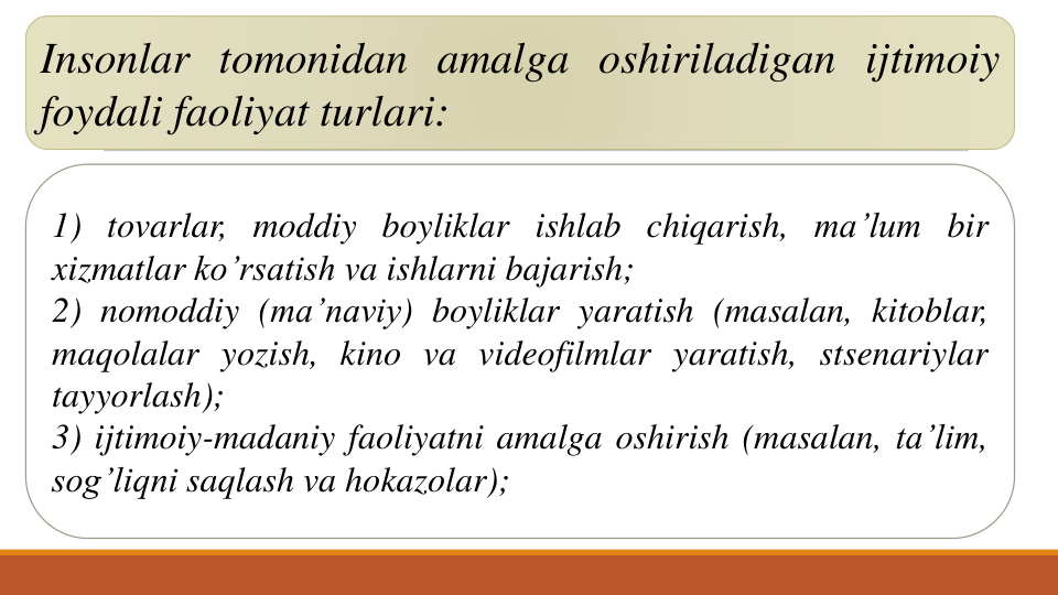 Insonlar tomonidan amalga oshiriladigan ijtimoiy
foydali faoliyat turlari:
1) tovarlar, moddiy boyliklar ishlab chiqarish, ma’lum bir
xizmatlar ko’rsatish va ishlarni bajarish;
2) nomoddiy (ma’naviy) boyliklar yaratish (masalan, kitoblar,
maqolalar yozish, kino va videofilmlar yaratish, stsenariylar
tayyorlash);
3) ijtimoiy-madaniy faoliyatni amalga oshirish (masalan, ta’lim,
sog’liqni saqlash va hokazolar);
