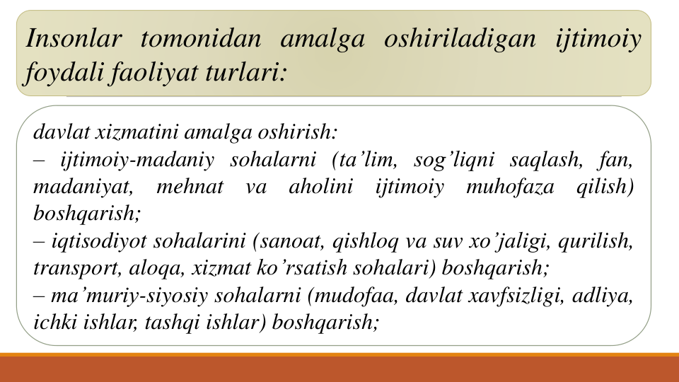 Insonlar tomonidan amalga oshiriladigan ijtimoiy
foydali faoliyat turlari:
davlat xizmatini amalga oshirish:
– ijtimoiy-madaniy sohalarni (ta’lim, sog’liqni saqlash, fan,
madaniyat,
mehnat
va
aholini
ijtimoiy
muhofaza
qilish)
boshqarish;
– iqtisodiyot sohalarini (sanoat, qishloq va suv xo’jaligi, qurilish,
transport, aloqa, xizmat ko’rsatish sohalari) boshqarish;
– ma’muriy-siyosiy sohalarni (mudofaa, davlat xavfsizligi, adliya,
ichki ishlar, tashqi ishlar) boshqarish;
