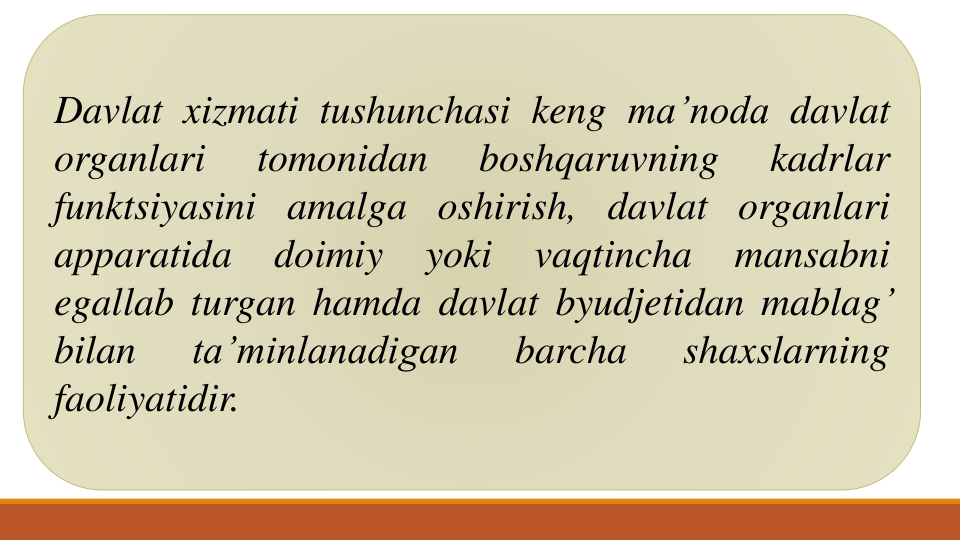 Davlat xizmati tushunchasi keng ma’noda davlat
organlari
tomonidan
boshqaruvning
kadrlar
funktsiyasini amalga oshirish, davlat organlari
apparatida
doimiy
yoki
vaqtincha
mansabni
egallab turgan hamda davlat byudjetidan mablag’
bilan
ta’minlanadigan
barcha
shaxslarning
faoliyatidir.

