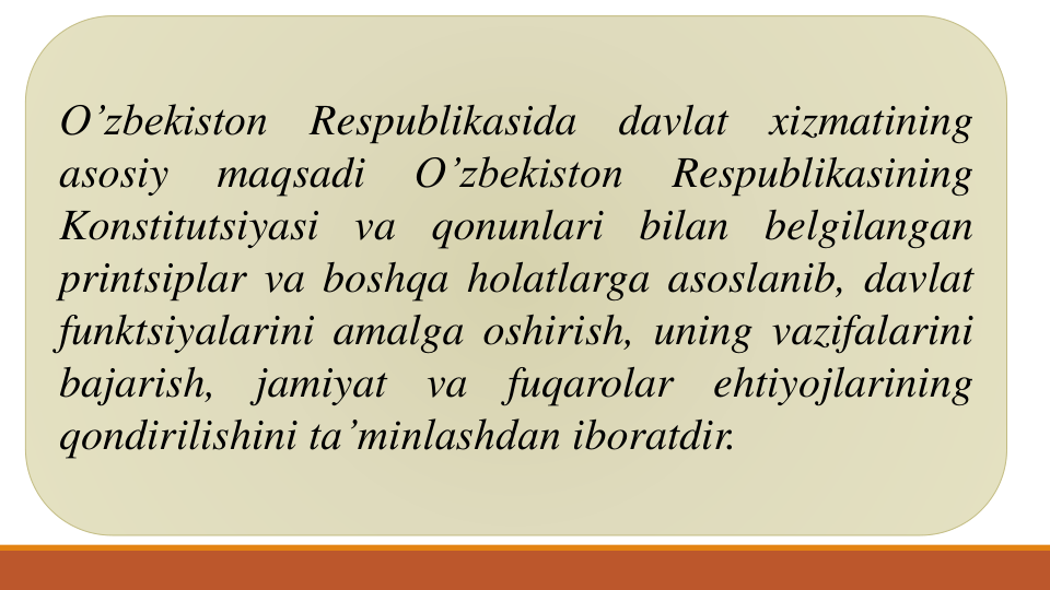 O’zbekiston
Respublikasida
davlat
xizmatining
asosiy
maqsadi
O’zbekiston
Respublikasining
Konstitutsiyasi
va
qonunlari
bilan
belgilangan
printsiplar va boshqa holatlarga asoslanib, davlat
funktsiyalarini amalga oshirish, uning vazifalarini
bajarish,
jamiyat
va
fuqarolar
ehtiyojlarining
qondirilishini ta’minlashdan iboratdir.
