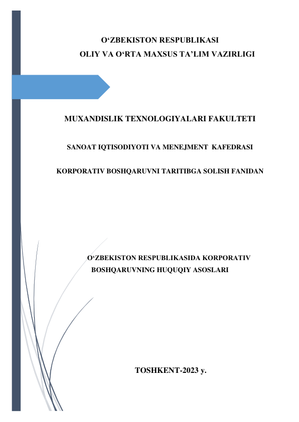  
 
O‘ZBEKISTON RESPUBLIKASI 
OLIY VA O‘RTA MAXSUS TA’LIM VAZIRLIGI 
 
 
 
 
 
 
MUXANDISLIK TEXNOLOGIYALARI FAKULTETI 
 
 
SANOAT IQTISODIYOTI VA MENEJMENT  KAFEDRASI 
 
 
KORPORATIV BOSHQARUVNI TARITIBGA SOLISH FANIDAN  
 
 
 
 
 
 
 
O‘ZBEKISTON RESPUBLIKASIDA KORPORATIV 
BOSHQARUVNING HUQUQIY ASOSLARI 
 
 
 
 
 
 
 
 
 
 
 
 
 
 
TOSHKENT-2023 y. 
 
