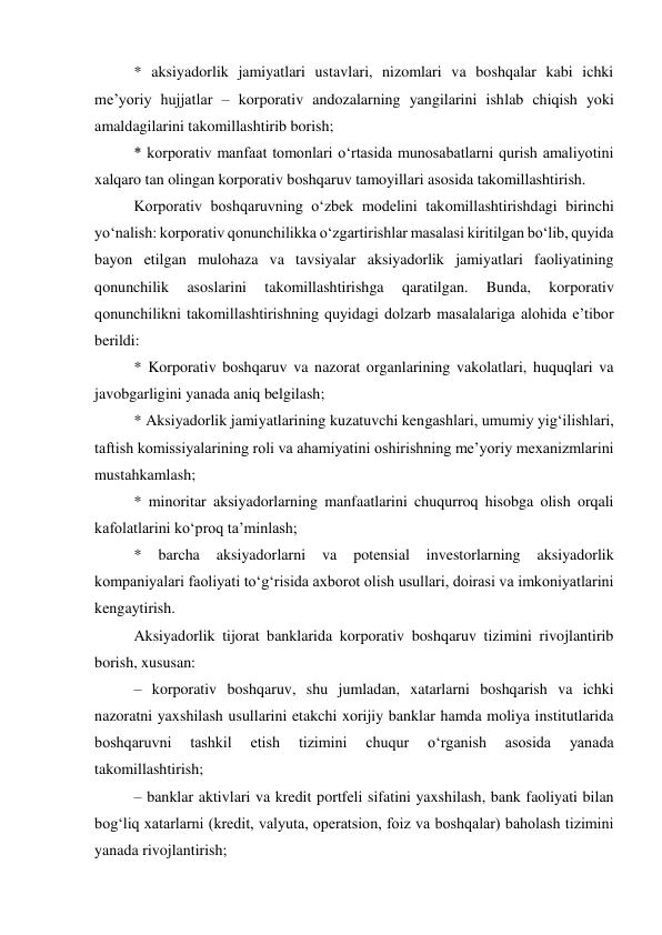 * aksiyadorlik jamiyatlari ustavlari, nizomlari va boshqalar kabi ichki 
me’yoriy hujjatlar – korporativ andozalarning yangilarini ishlab chiqish yoki 
amaldagilarini takomillashtirib borish; 
* korporativ manfaat tomonlari o‘rtasida munosabatlarni qurish amaliyotini 
xalqaro tan olingan korporativ boshqaruv tamoyillari asosida takomillashtirish. 
Korporativ boshqaruvning o‘zbek modelini takomillashtirishdagi birinchi 
yo‘nalish: korporativ qonunchilikka o‘zgartirishlar masalasi kiritilgan bo‘lib, quyida 
bayon etilgan mulohaza va tavsiyalar aksiyadorlik jamiyatlari faoliyatining 
qonunchilik 
asoslarini 
takomillashtirishga 
qaratilgan. 
Bunda, 
korporativ 
qonunchilikni takomillashtirishning quyidagi dolzarb masalalariga alohida e’tibor 
berildi: 
* Korporativ boshqaruv va nazorat organlarining vakolatlari, huquqlari va 
javobgarligini yanada aniq belgilash; 
* Aksiyadorlik jamiyatlarining kuzatuvchi kengashlari, umumiy yig‘ilishlari, 
taftish komissiyalarining roli va ahamiyatini oshirishning me’yoriy mexanizmlarini 
mustahkamlash; 
* minoritar aksiyadorlarning manfaatlarini chuqurroq hisobga olish orqali 
kafolatlarini ko‘proq ta’minlash; 
* 
barcha 
aksiyadorlarni 
va 
potensial 
investorlarning 
aksiyadorlik 
kompaniyalari faoliyati to‘g‘risida axborot olish usullari, doirasi va imkoniyatlarini 
kengaytirish. 
Aksiyadorlik tijorat banklarida korporativ boshqaruv tizimini rivojlantirib 
borish, xususan: 
– korporativ boshqaruv, shu jumladan, xatarlarni boshqarish va ichki 
nazoratni yaxshilash usullarini etakchi xorijiy banklar hamda moliya institutlarida 
boshqaruvni 
tashkil 
etish 
tizimini 
chuqur 
o‘rganish 
asosida 
yanada 
takomillashtirish; 
– banklar aktivlari va kredit portfeli sifatini yaxshilash, bank faoliyati bilan 
bog‘liq xatarlarni (kredit, valyuta, operatsion, foiz va boshqalar) baholash tizimini 
yanada rivojlantirish; 
